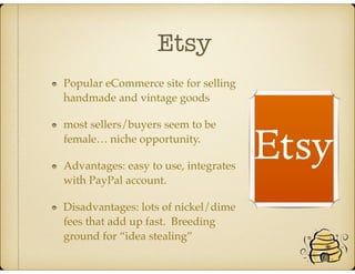 Etsy
Popular eCommerce site for selling
handmade and vintage goods
most sellers/buyers seem to be
female… niche opportunity.
Advantages: easy to use, integrates
with PayPal account.
Disadvantages: lots of nickel/dime
fees that add up fast. Breeding
ground for “idea stealing”
 
