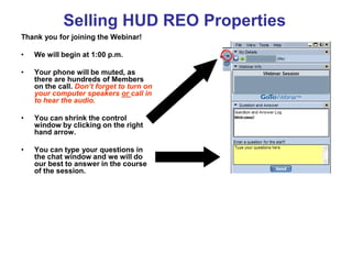 Selling HUD REO Properties
Thank you for joining the Webinar!

•   We will begin at 1:00 p.m.

•   Your phone will be muted, as
    there are hundreds of Members
    on the call. Don’t forget to turn on
    your computer speakers or call in
    to hear the audio.

•   You can shrink the control
    window by clicking on the right
    hand arrow.

•   You can type your questions in
    the chat window and we will do
    our best to answer in the course
    of the session.
 
