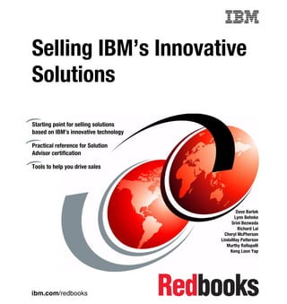 ibm.com/redbooks
Selling IBM’s Innovative
Solutions
Dave Bartek
Lynn Behnke
Srini Bezwada
Richard Lai
Cheryl McPherson
LindaMay Patterson
Murthy Rallapalli
Keng Loon Yap
Starting point for selling solutions
based on IBM’s innovative technology
Practical reference for Solution
Advisor certification
Tools to help you drive sales
Front cover
 