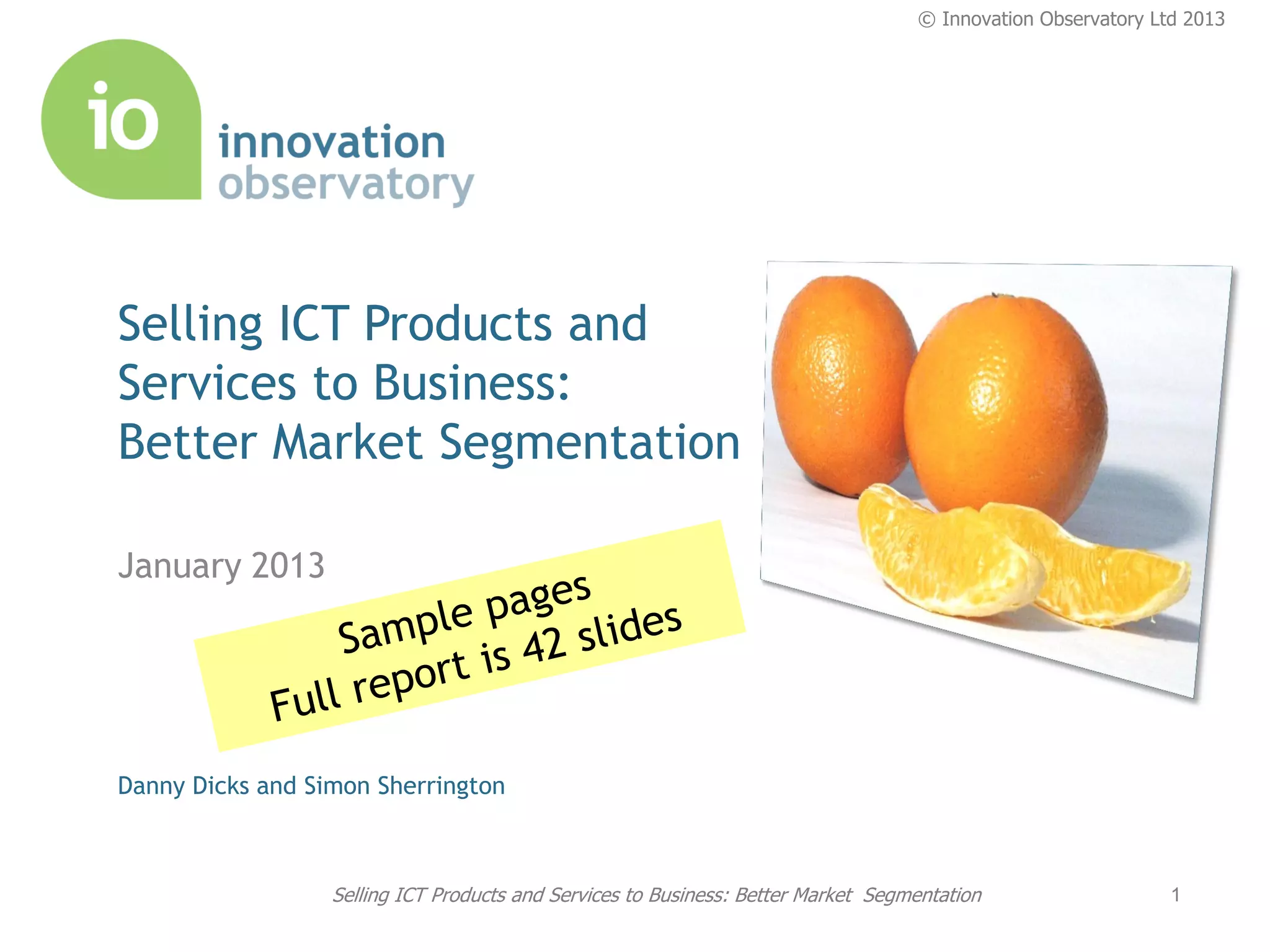© Innovation Observatory Ltd 2013




Selling ICT Products and
Services to Business:
Better Market Segmentation

January 2013




Danny Dicks and Simon Sherrington



                  Selling ICT Products and Services to Business: Better Market Segmentation                   1
 