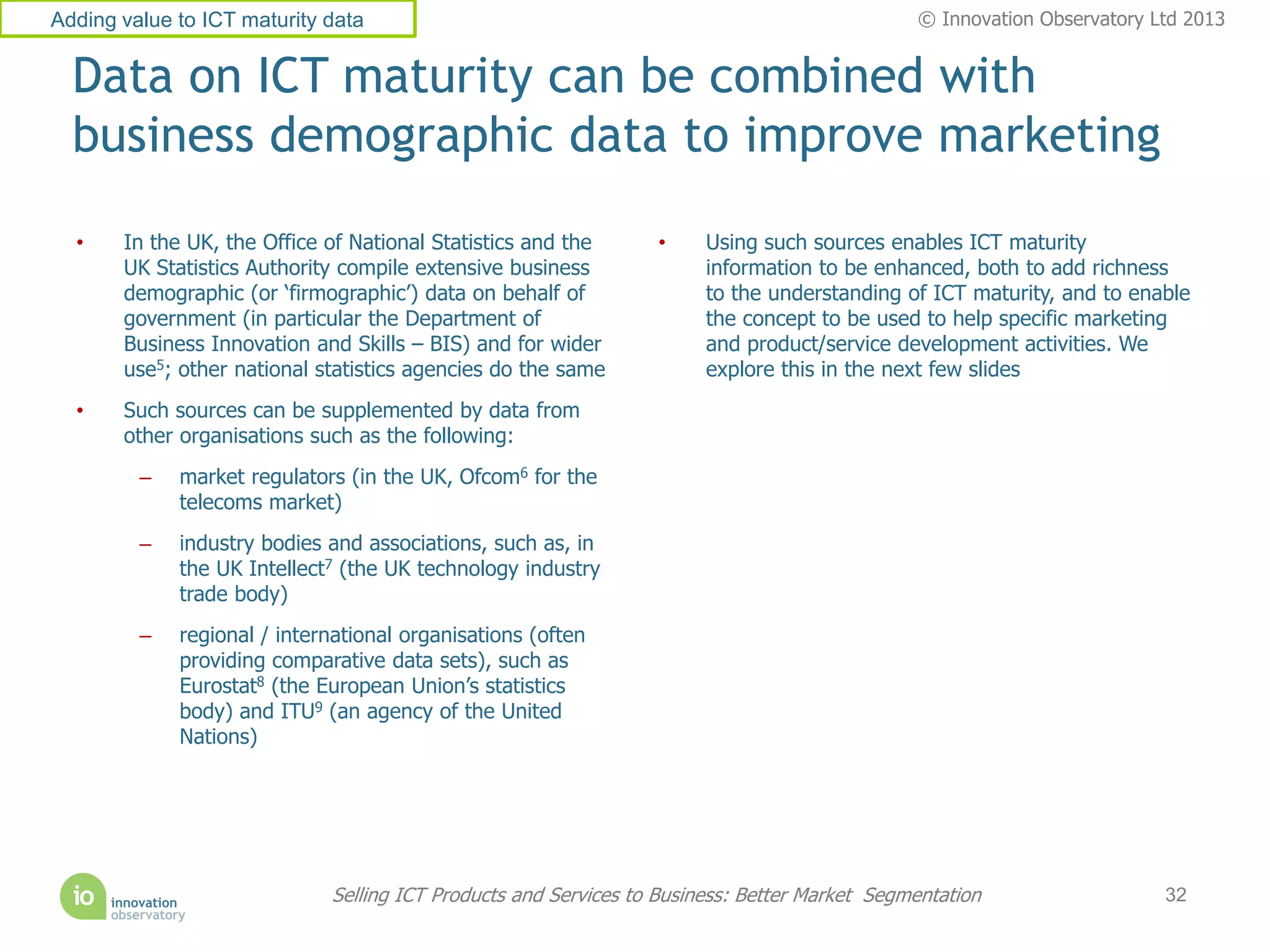 Adding value to ICT maturity data                                                             © Innovation Observatory Ltd 2013


  Data on ICT maturity can be combined with
  business demographic data to improve marketing
  •    In the UK, the Office of National Statistics and the      •     Using such sources enables ICT maturity
       UK Statistics Authority compile extensive business              information to be enhanced, both to add richness
       demographic (or ‘firmographic’) data on behalf of               to the understanding of ICT maturity, and to enable
       government (in particular the Department of                     the concept to be used to help specific marketing
       Business Innovation and Skills – BIS) and for wider             and product/service development activities. We
       use5; other national statistics agencies do the same            explore this in the next few slides
  •    Such sources can be supplemented by data from
       other organisations such as the following:
         –   market regulators (in the UK, Ofcom6 for the
             telecoms market)
         –   industry bodies and associations, such as, in
             the UK Intellect7 (the UK technology industry
             trade body)
         –   regional / international organisations (often
             providing comparative data sets), such as
             Eurostat8 (the European Union’s statistics
             body) and ITU9 (an agency of the United
             Nations)




                             Selling ICT Products and Services to Business: Better Market Segmentation                  32
 