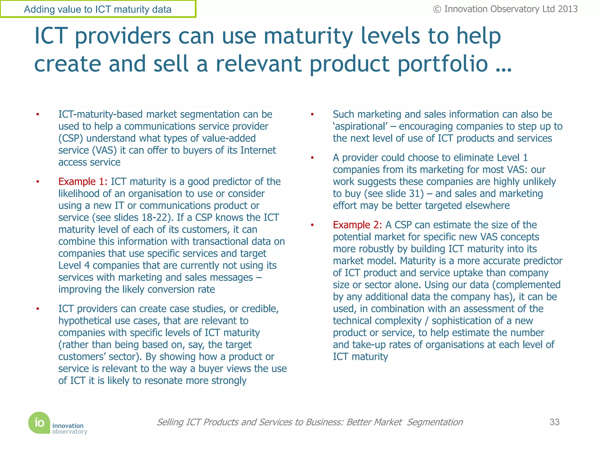 Adding value to ICT maturity data                                                              © Innovation Observatory Ltd 2013


  ICT providers can use maturity levels to help
  create and sell a relevant product portfolio …
  •    ICT-maturity-based market segmentation can be              •     Such marketing and sales information can also be
       used to help a communications service provider                   ‘aspirational’ – encouraging companies to step up to
       (CSP) understand what types of value-added                       the next level of use of ICT products and services
       service (VAS) it can offer to buyers of its Internet
       access service                                             •     A provider could choose to eliminate Level 1
                                                                        companies from its marketing for most VAS: our
  •    Example 1: ICT maturity is a good predictor of the               work suggests these companies are highly unlikely
       likelihood of an organisation to use or consider                 to buy (see slide 31) – and sales and marketing
       using a new IT or communications product or                      effort may be better targeted elsewhere
       service (see slides 18-22). If a CSP knows the ICT
       maturity level of each of its customers, it can            •     Example 2: A CSP can estimate the size of the
       combine this information with transactional data on              potential market for specific new VAS concepts
       companies that use specific services and target                  more robustly by building ICT maturity into its
       Level 4 companies that are currently not using its               market model. Maturity is a more accurate predictor
       services with marketing and sales messages –                     of ICT product and service uptake than company
       improving the likely conversion rate                             size or sector alone. Using our data (complemented
                                                                        by any additional data the company has), it can be
  •    ICT providers can create case studies, or credible,              used, in combination with an assessment of the
       hypothetical use cases, that are relevant to                     technical complexity / sophistication of a new
       companies with specific levels of ICT maturity                   product or service, to help estimate the number
       (rather than being based on, say, the target                     and take-up rates of organisations at each level of
       customers’ sector). By showing how a product or                  ICT maturity
       service is relevant to the way a buyer views the use
       of ICT it is likely to resonate more strongly



                              Selling ICT Products and Services to Business: Better Market Segmentation                  33
 
