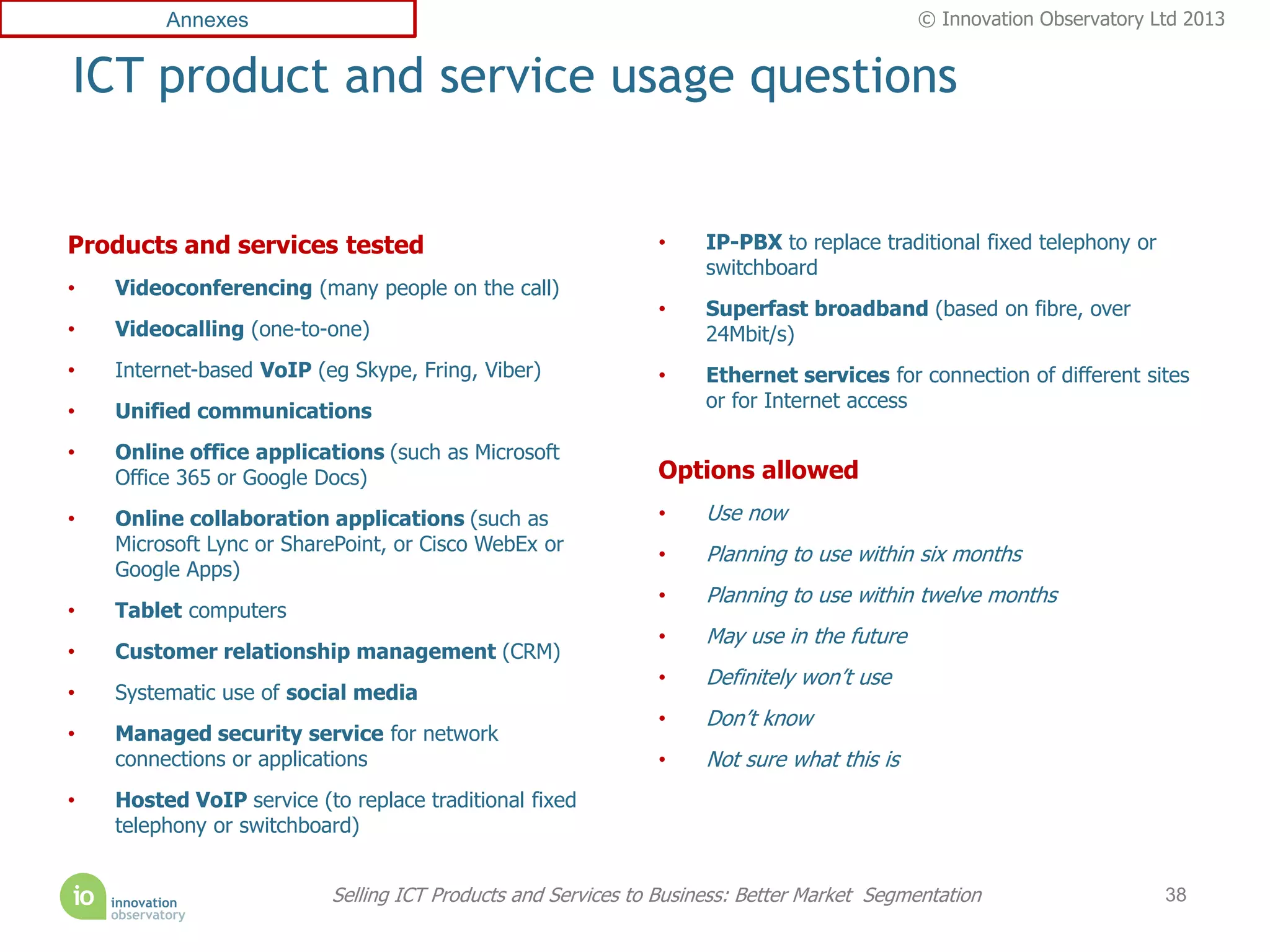 Annexes                                                                            © Innovation Observatory Ltd 2013


ICT product and service usage questions


Products and services tested                                  •     IP-PBX to replace traditional fixed telephony or
                                                                    switchboard
•   Videoconferencing (many people on the call)
                                                              •     Superfast broadband (based on fibre, over
•   Videocalling (one-to-one)                                       24Mbit/s)
•   Internet-based VoIP (eg Skype, Fring, Viber)              •     Ethernet services for connection of different sites
                                                                    or for Internet access
•   Unified communications
•   Online office applications (such as Microsoft
    Office 365 or Google Docs)                                Options allowed
•   Online collaboration applications (such as                •     Use now
    Microsoft Lync or SharePoint, or Cisco WebEx or           •     Planning to use within six months
    Google Apps)
                                                              •     Planning to use within twelve months
•   Tablet computers
                                                              •     May use in the future
•   Customer relationship management (CRM)
                                                              •     Definitely won’t use
•   Systematic use of social media
                                                              •     Don’t know
•   Managed security service for network
    connections or applications                               •     Not sure what this is
•   Hosted VoIP service (to replace traditional fixed
    telephony or switchboard)


                          Selling ICT Products and Services to Business: Better Market Segmentation                    38
 