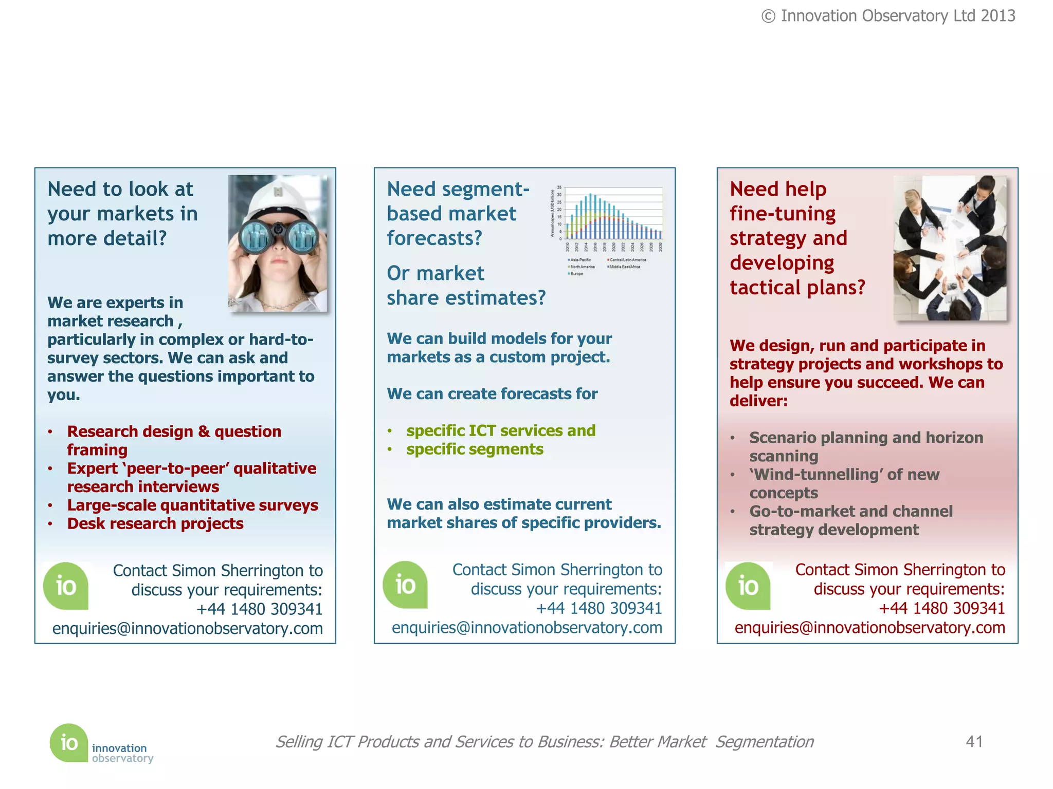 © Innovation Observatory Ltd 2013




Need to look at                              Need segment-                                 Need help
your markets in                              based market                                  fine-tuning
more detail?                                 forecasts?                                    strategy and
                                                                                           developing
                                             Or market
                                                                                           tactical plans?
We are experts in                            share estimates?
market research ,
particularly in complex or hard-to-          We can build models for your                  We design, run and participate in
survey sectors. We can ask and               markets as a custom project.                  strategy projects and workshops to
answer the questions important to                                                          help ensure you succeed. We can
you.                                         We can create forecasts for                   deliver:
• Research design & question                 • specific ICT services and                   • Scenario planning and horizon
  framing                                    • specific segments                             scanning
• Expert ‘peer-to-peer’ qualitative                                                        • ‘Wind-tunnelling’ of new
  research interviews                                                                        concepts
• Large-scale quantitative surveys           We can also estimate current                  • Go-to-market and channel
• Desk research projects                     market shares of specific providers.            strategy development

         Contact Simon Sherrington to                 Contact Simon Sherrington to                   Contact Simon Sherrington to
           discuss your requirements:                   discuss your requirements:                     discuss your requirements:
                    +44 1480 309341                              +44 1480 309341                                +44 1480 309341
enquiries@innovationobservatory.com          enquiries@innovationobservatory.com            enquiries@innovationobservatory.com




                              Selling ICT Products and Services to Business: Better Market Segmentation                    41
 