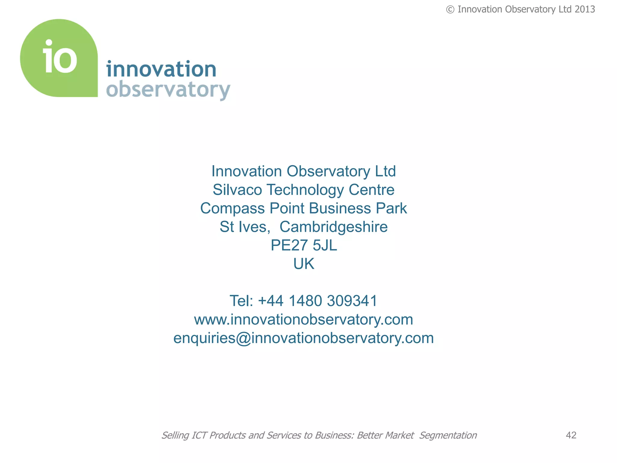 © Innovation Observatory Ltd 2013




          Innovation Observatory Ltd
          Silvaco Technology Centre
         Compass Point Business Park
           St Ives, Cambridgeshire
                   PE27 5JL
                      UK

          Tel: +44 1480 309341
    www.innovationobservatory.com
  enquiries@innovationobservatory.com




Selling ICT Products and Services to Business: Better Market Segmentation                  42
 