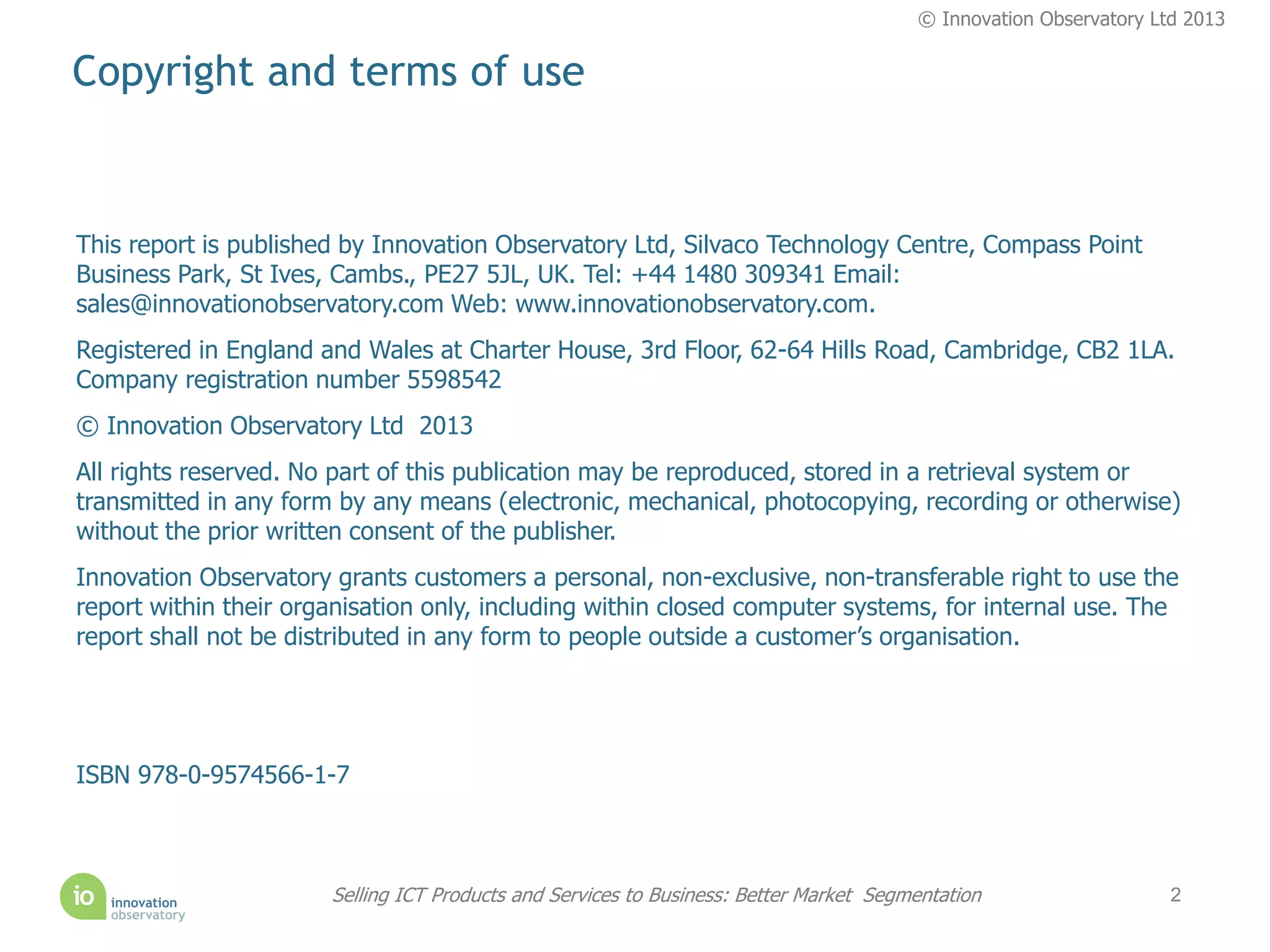 © Innovation Observatory Ltd 2013


Copyright and terms of use


This report is published by Innovation Observatory Ltd, Silvaco Technology Centre, Compass Point
Business Park, St Ives, Cambs., PE27 5JL, UK. Tel: +44 1480 309341 Email:
sales@innovationobservatory.com Web: www.innovationobservatory.com.
Registered in England and Wales at Charter House, 3rd Floor, 62-64 Hills Road, Cambridge, CB2 1LA.
Company registration number 5598542
© Innovation Observatory Ltd 2013
All rights reserved. No part of this publication may be reproduced, stored in a retrieval system or
transmitted in any form by any means (electronic, mechanical, photocopying, recording or otherwise)
without the prior written consent of the publisher.
Innovation Observatory grants customers a personal, non-exclusive, non-transferable right to use the
report within their organisation only, including within closed computer systems, for internal use. The
report shall not be distributed in any form to people outside a customer’s organisation.




ISBN 978-0-9574566-1-7



                       Selling ICT Products and Services to Business: Better Market Segmentation                   2
 