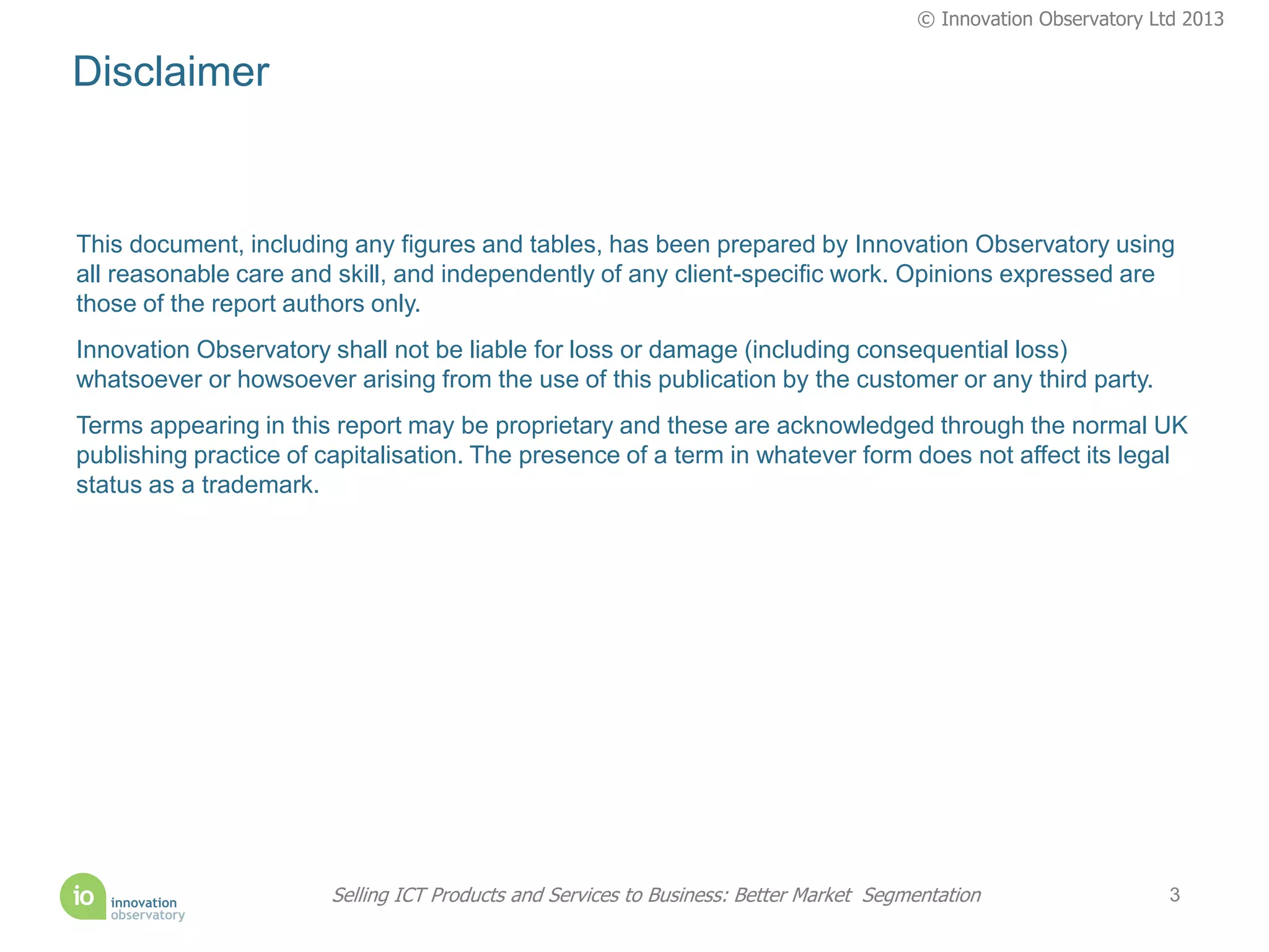 © Innovation Observatory Ltd 2013


Disclaimer


This document, including any figures and tables, has been prepared by Innovation Observatory using
all reasonable care and skill, and independently of any client-specific work. Opinions expressed are
those of the report authors only.
Innovation Observatory shall not be liable for loss or damage (including consequential loss)
whatsoever or howsoever arising from the use of this publication by the customer or any third party.
Terms appearing in this report may be proprietary and these are acknowledged through the normal UK
publishing practice of capitalisation. The presence of a term in whatever form does not affect its legal
status as a trademark.




                       Selling ICT Products and Services to Business: Better Market Segmentation                   3
 