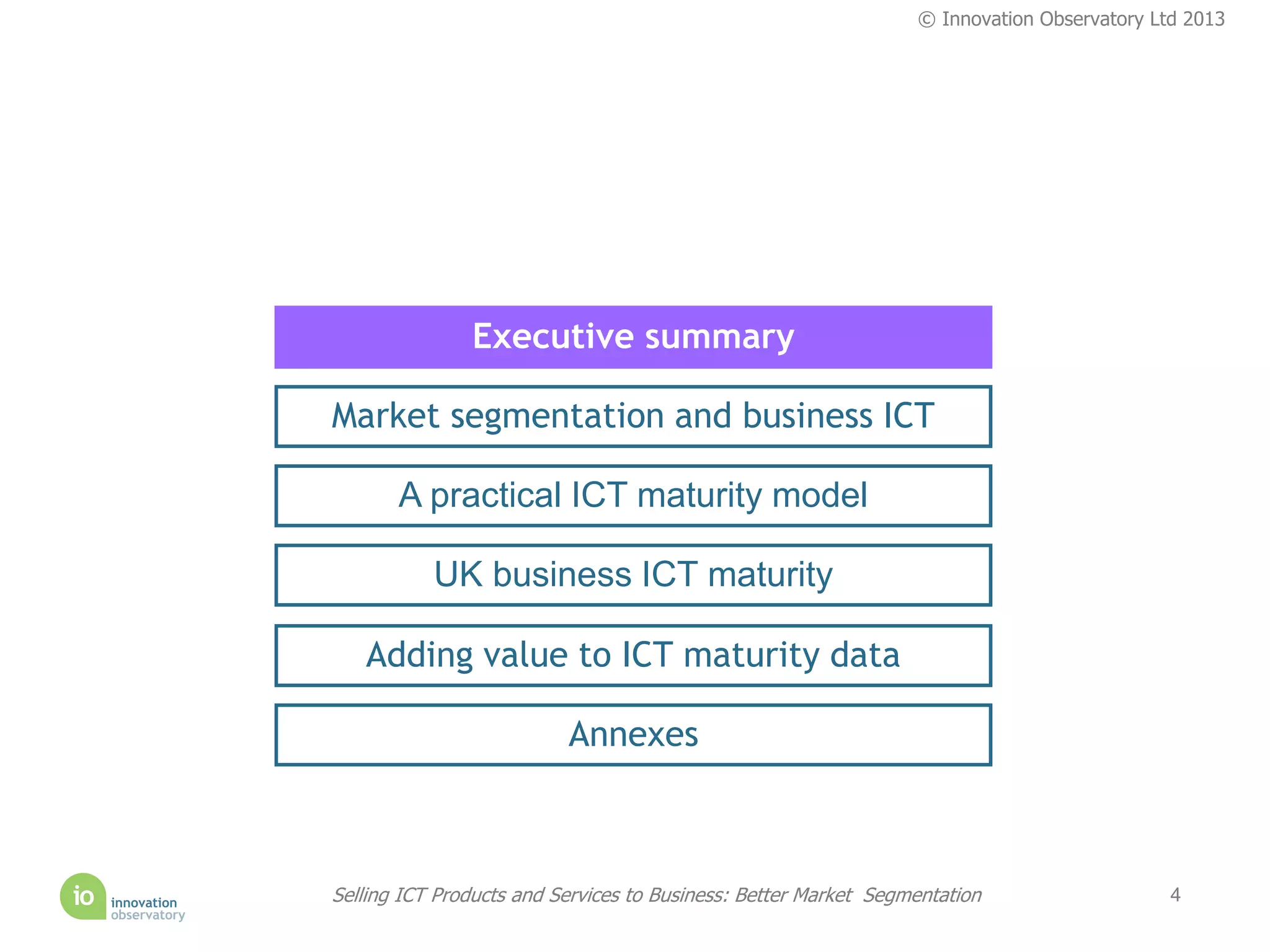 © Innovation Observatory Ltd 2013




               Executive summary

Market segmentation and business ICT

       A practical ICT maturity model

           UK business ICT maturity

   Adding value to ICT maturity data

                          Annexes



Selling ICT Products and Services to Business: Better Market Segmentation                   4
 