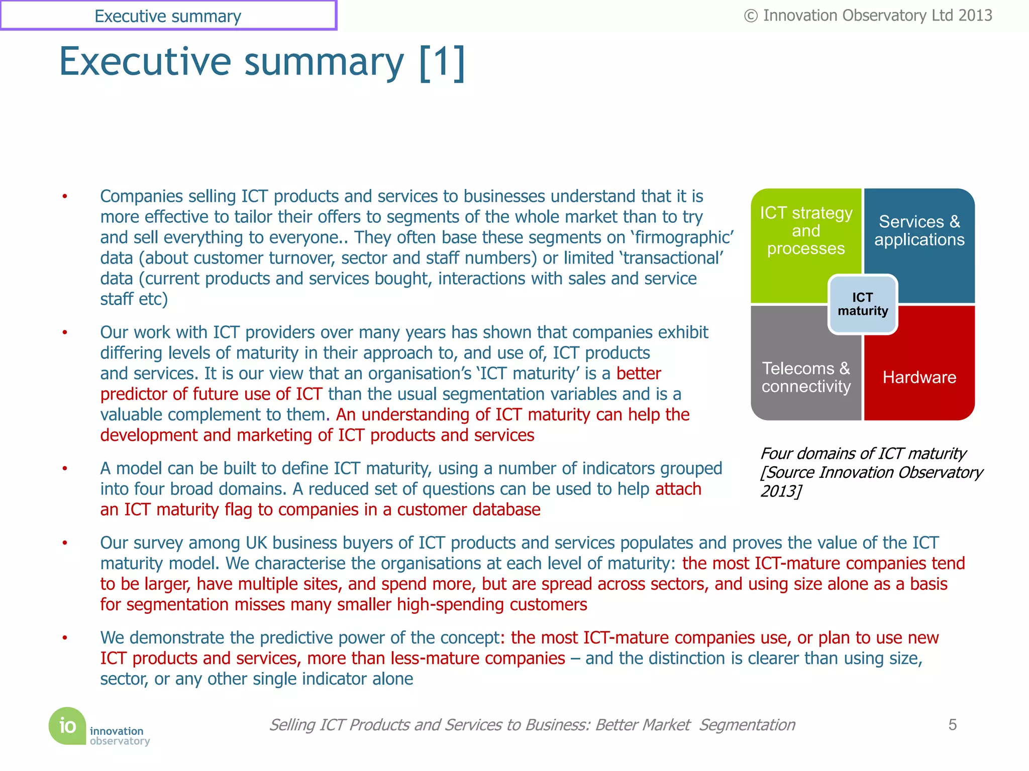 Executive summary                                                                      © Innovation Observatory Ltd 2013


Executive summary [1]


•   Companies selling ICT products and services to businesses understand that it is
    more effective to tailor their offers to segments of the whole market than to try         ICT strategy
                                                                                                             Services &
    and sell everything to everyone.. They often base these segments on ‘firmographic’            and
                                                                                                             applications
                                                                                               processes
    data (about customer turnover, sector and staff numbers) or limited ‘transactional’
    data (current products and services bought, interactions with sales and service
    staff etc)                                                                                           ICT
                                                                                                        maturity
•   Our work with ICT providers over many years has shown that companies exhibit
    differing levels of maturity in their approach to, and use of, ICT products
    and services. It is our view that an organisation’s ‘ICT maturity’ is a better            Telecoms &
                                                                                                               Hardware
    predictor of future use of ICT than the usual segmentation variables and is a             connectivity
    valuable complement to them. An understanding of ICT maturity can help the
    development and marketing of ICT products and services
                                                                                              Four domains of ICT maturity
•   A model can be built to define ICT maturity, using a number of indicators grouped         [Source Innovation Observatory
    into four broad domains. A reduced set of questions can be used to help attach            2013]
    an ICT maturity flag to companies in a customer database
•   Our survey among UK business buyers of ICT products and services populates and proves the value of the ICT
    maturity model. We characterise the organisations at each level of maturity: the most ICT-mature companies tend
    to be larger, have multiple sites, and spend more, but are spread across sectors, and using size alone as a basis
    for segmentation misses many smaller high-spending customers
•   We demonstrate the predictive power of the concept: the most ICT-mature companies use, or plan to use new
    ICT products and services, more than less-mature companies – and the distinction is clearer than using size,
    sector, or any other single indicator alone

                          Selling ICT Products and Services to Business: Better Market Segmentation                    5
 