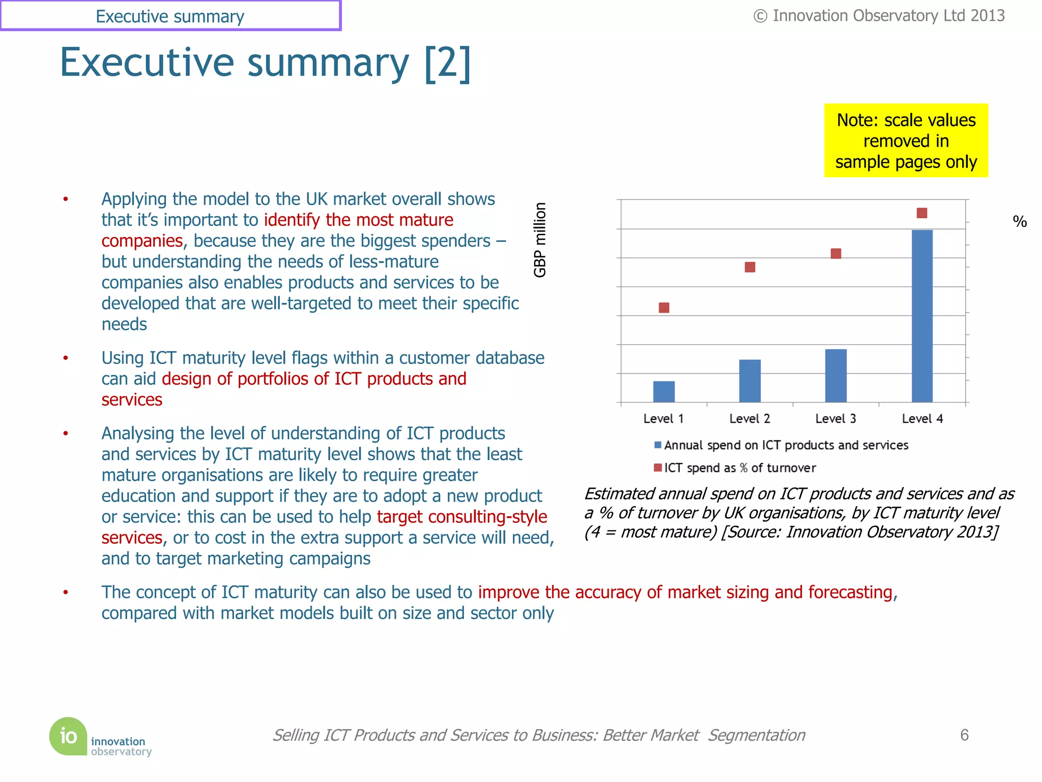 Executive summary                                                                             © Innovation Observatory Ltd 2013


Executive summary [2]
                                                                                                              Note: scale values
                                                                                                                 removed in
                                                                                                              sample pages only

•   Applying the model to the UK market overall shows




                                                              GBP million
    that it’s important to identify the most mature                                                                                   %
    companies, because they are the biggest spenders –
    but understanding the needs of less-mature
    companies also enables products and services to be
    developed that are well-targeted to meet their specific
    needs
•   Using ICT maturity level flags within a customer database
    can aid design of portfolios of ICT products and
    services
•   Analysing the level of understanding of ICT products
    and services by ICT maturity level shows that the least
    mature organisations are likely to require greater
    education and support if they are to adopt a new product                Estimated annual spend on ICT products and services and as
    or service: this can be used to help target consulting-style            a % of turnover by UK organisations, by ICT maturity level
    services, or to cost in the extra support a service will need,          (4 = most mature) [Source: Innovation Observatory 2013]
    and to target marketing campaigns
•   The concept of ICT maturity can also be used to improve the accuracy of market sizing and forecasting,
    compared with market models built on size and sector only




                           Selling ICT Products and Services to Business: Better Market Segmentation                          6
 