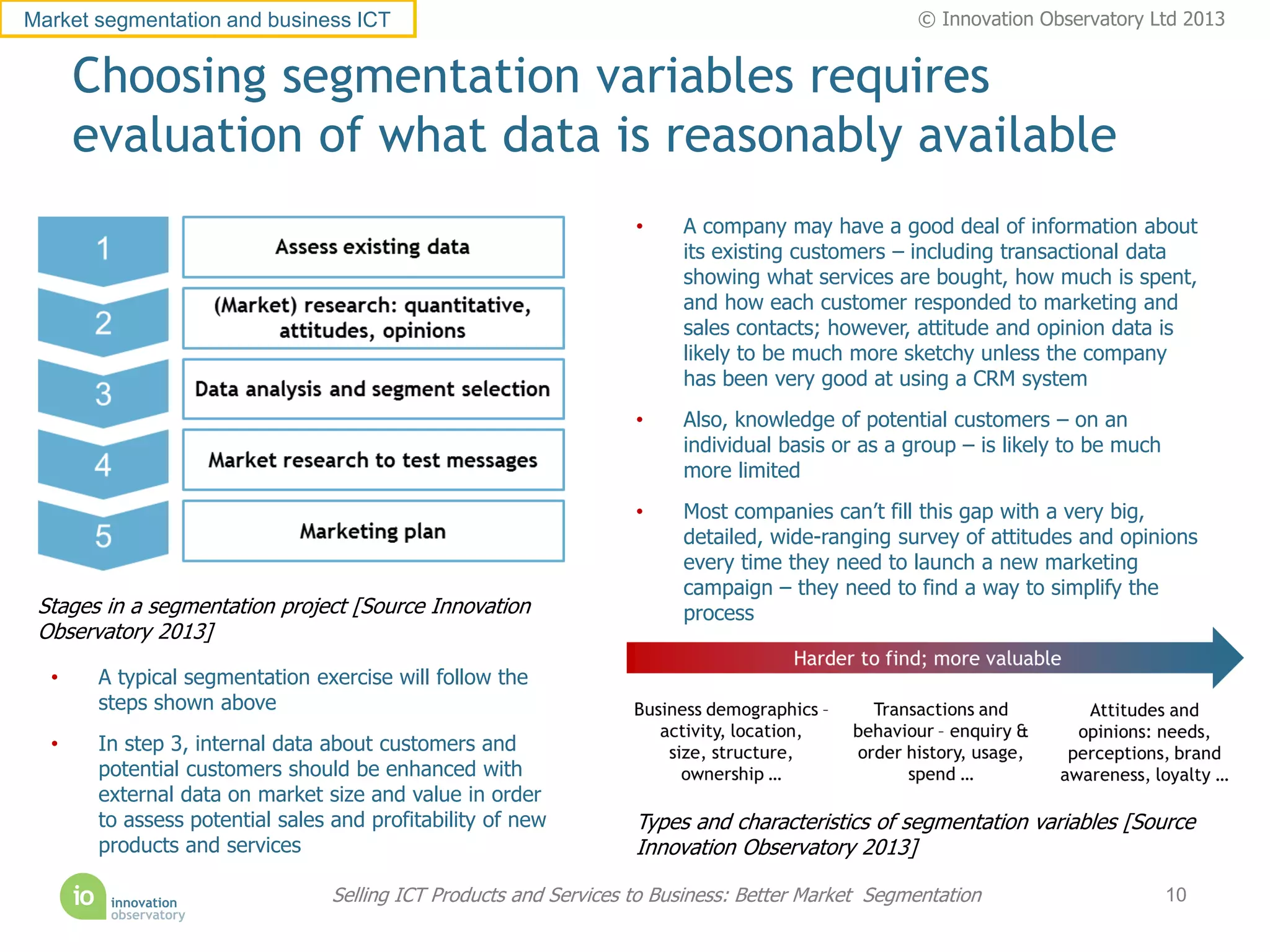 Market segmentation and business ICT                                                              © Innovation Observatory Ltd 2013


      Choosing segmentation variables requires
      evaluation of what data is reasonably available
                                                                   •    A company may have a good deal of information about
                                                                        its existing customers – including transactional data
                                                                        showing what services are bought, how much is spent,
                                                                        and how each customer responded to marketing and
                                                                        sales contacts; however, attitude and opinion data is
                                                                        likely to be much more sketchy unless the company
                                                                        has been very good at using a CRM system
                                                                   •    Also, knowledge of potential customers – on an
                                                                        individual basis or as a group – is likely to be much
                                                                        more limited
                                                                   •    Most companies can’t fill this gap with a very big,
                                                                        detailed, wide-ranging survey of attitudes and opinions
                                                                        every time they need to launch a new marketing
                                                                        campaign – they need to find a way to simplify the
 Stages in a segmentation project [Source Innovation                    process
 Observatory 2013]

  •    A typical segmentation exercise will follow the
       steps shown above
  •    In step 3, internal data about customers and
       potential customers should be enhanced with
       external data on market size and value in order
       to assess potential sales and profitability of new          Types and characteristics of segmentation variables [Source
       products and services                                       Innovation Observatory 2013]

                                 Selling ICT Products and Services to Business: Better Market Segmentation                      10
 