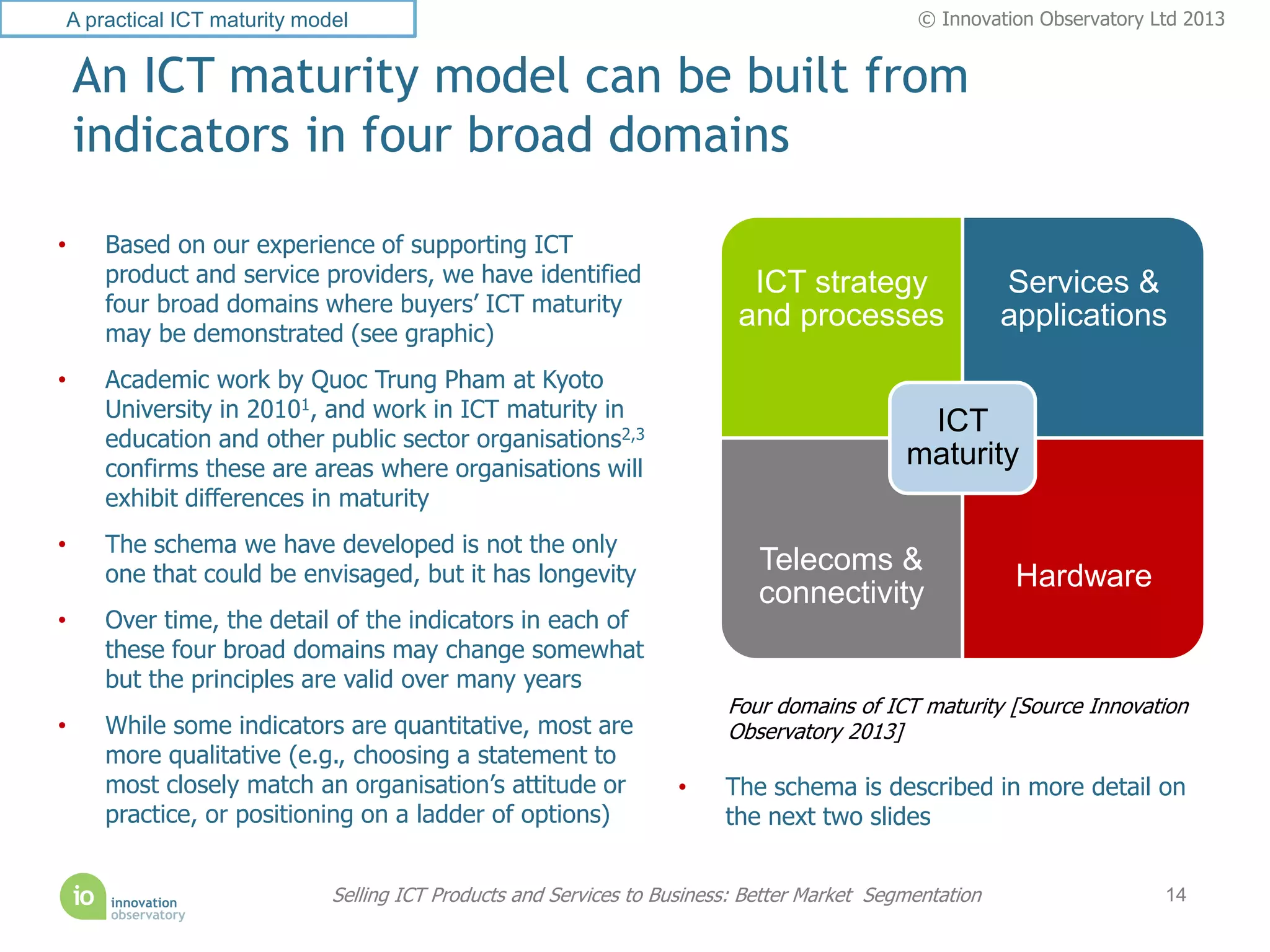 A practical ICT maturity model                                                               © Innovation Observatory Ltd 2013


    An ICT maturity model can be built from
    indicators in four broad domains

•    Based on our experience of supporting ICT
     product and service providers, we have identified                    ICT strategy                  Services &
     four broad domains where buyers’ ICT maturity
                                                                         and processes                  applications
     may be demonstrated (see graphic)
•    Academic work by Quoc Trung Pham at Kyoto
     University in 20101, and work in ICT maturity in
                                                                                             ICT
     education and other public sector organisations2,3
     confirms these are areas where organisations will
                                                                                            maturity
     exhibit differences in maturity
•    The schema we have developed is not the only
     one that could be envisaged, but it has longevity                      Telecoms &
                                                                                                         Hardware
                                                                            connectivity
•    Over time, the detail of the indicators in each of
     these four broad domains may change somewhat
     but the principles are valid over many years
                                                                        Four domains of ICT maturity [Source Innovation
•    While some indicators are quantitative, most are                   Observatory 2013]
     more qualitative (e.g., choosing a statement to
     most closely match an organisation’s attitude or             •     The schema is described in more detail on
     practice, or positioning on a ladder of options)                   the next two slides


                            Selling ICT Products and Services to Business: Better Market Segmentation                  14
 