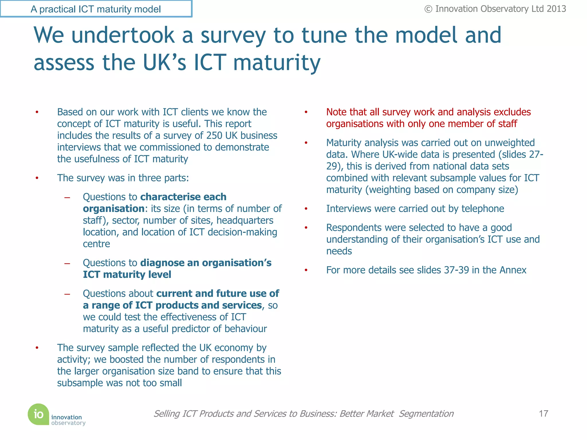 A practical ICT maturity model                                                               © Innovation Observatory Ltd 2013


We undertook a survey to tune the model and
assess the UK’s ICT maturity
 •    Based on our work with ICT clients we know the            •     Note that all survey work and analysis excludes
      concept of ICT maturity is useful. This report                  organisations with only one member of staff
      includes the results of a survey of 250 UK business
      interviews that we commissioned to demonstrate            •     Maturity analysis was carried out on unweighted
      the usefulness of ICT maturity                                  data. Where UK-wide data is presented (slides 27-
                                                                      29), this is derived from national data sets
 •    The survey was in three parts:                                  combined with relevant subsample values for ICT
                                                                      maturity (weighting based on company size)
       –    Questions to characterise each
            organisation: its size (in terms of number of       •     Interviews were carried out by telephone
            staff), sector, number of sites, headquarters
            location, and location of ICT decision-making       •     Respondents were selected to have a good
            centre                                                    understanding of their organisation’s ICT use and
                                                                      needs
       –    Questions to diagnose an organisation’s
            ICT maturity level                                  •     For more details see slides 37-39 in the Annex

       –    Questions about current and future use of
            a range of ICT products and services, so
            we could test the effectiveness of ICT
            maturity as a useful predictor of behaviour
 •    The survey sample reflected the UK economy by
      activity; we boosted the number of respondents in
      the larger organisation size band to ensure that this
      subsample was not too small


                            Selling ICT Products and Services to Business: Better Market Segmentation                   17
 