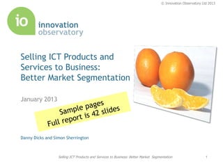 © Innovation Observatory Ltd 2013




Selling ICT Products and
Services to Business:
Better Market Segmentation

January 2013




Danny Dicks and Simon Sherrington



                  Selling ICT Products and Services to Business: Better Market Segmentation                   1
 