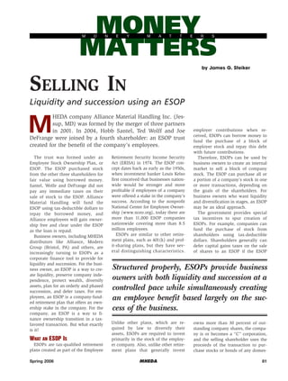 MONEY
MATTERS
M

O

N

E

Y

M

A

T

T

E

R

S

by James G. Steiker

SELLING IN
Liquidity and succession using an ESOP

M

HEDA company Alliance Material Handling Inc. (Jessup, MD) was formed by the merger of three partners
in 2001. In 2004, Hobb Santel, Ted Wolff and Joe
DeFrange were joined by a fourth shareholder: an ESOP trust
created for the benefit of the company’s employees.

The trust was formed under an
Employee Stock Ownership Plan, or
ESOP. The ESOP purchased stock
from the other three shareholders for
fair value using borrowed money.
Santel, Wolfe and DeFrange did not
pay any immediate taxes on their
sale of stock to the ESOP. Alliance
Material Handling will fund the
ESOP using tax-deductible dollars to
repay the borrowed money, and
Alliance employees will gain ownership free and clear under the ESOP
as the loan is repaid.
Business owners, including MHEDA
distributors like Alliance, Modern
Group (Bristol, PA) and others, are
increasingly turning to ESOPs as a
corporate finance tool to provide for
liquidity and succession. For the business owner, an ESOP is a way to create liquidity, preserve company independence, protect wealth, diversify
assets, plan for an orderly and phased
succession, and defer taxes. For employees, an ESOP is a company-funded retirement plan that offers an ownership stake in the company. For the
company, an ESOP is a way to finance ownership transition in a taxfavored transaction. But what exactly
is it?

WHAT AN ESOP IS
ESOPs are tax-qualified retirement
plans created as part of the Employee
Spring 2006

Retirement Security Income Security
Act (ERISA) in 1974. The ESOP concept dates back as early as the 1950s,
when investment banker Louis Kelso
first conceived that businesses nationwide would be stronger and more
profitable if employees of a company
were offered a stake in the company’s
success. According to the nonprofit
National Center for Employee Ownership (www.nceo.org), today there are
more than 11,000 ESOP companies
nationwide covering more than 8.5
million employees.
ESOPs are similar to other retirement plans, such as 401(k) and profit-sharing plans, but they have several distinguishing characteristics.

employer contributions when received, ESOPs can borrow money to
fund the purchase of a block of
employer stock and repay this debt
with future contributions.
Therefore, ESOPs can be used by
business owners to create an internal
market to sell a block of company
stock. The ESOP can purchase all or
a portion of a company’s stock in one
or more transactions, depending on
the goals of the shareholders. For
business owners who want liquidity
and diversification in stages, an ESOP
may be an ideal approach.
The government provides special
tax incentives to spur creation of
ESOPs. For example, companies can
fund the purchase of stock from
shareholders using tax-deductible
dollars. Shareholders generally can
defer capital gains taxes on the sale
of shares to an ESOP if the ESOP

Structured properly, ESOPs provide business
owners with both liquidity and succession at a
controlled pace while simultaneously creating
an employee benefit based largely on the success of the business.
Unlike other plans, which are required by law to diversify their
assets, ESOPs are required to invest
primarily in the stock of the employer company. Also, unlike other retirement plans that generally invest
MHEDA

owns more than 30 percent of outstanding company shares, the company is or becomes a “C” corporation,
and the selling shareholder uses the
proceeds of the transaction to purchase stocks or bonds of any domes81

 