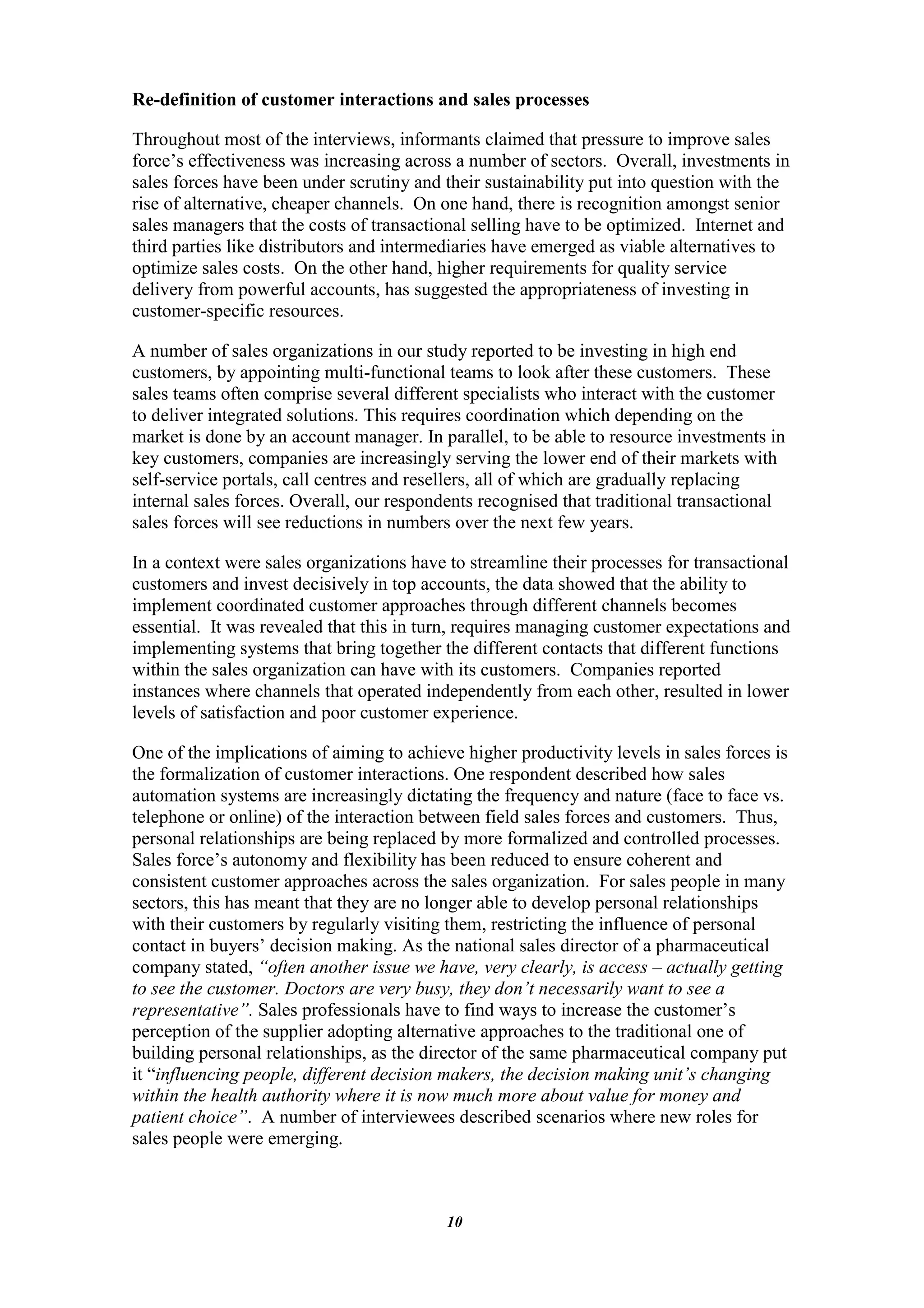 Re-definition of customer interactions and sales processes

Throughout most of the interviews, informants claimed that pressure to improve sales
force‟s effectiveness was increasing across a number of sectors. Overall, investments in
sales forces have been under scrutiny and their sustainability put into question with the
rise of alternative, cheaper channels. On one hand, there is recognition amongst senior
sales managers that the costs of transactional selling have to be optimized. Internet and
third parties like distributors and intermediaries have emerged as viable alternatives to
optimize sales costs. On the other hand, higher requirements for quality service
delivery from powerful accounts, has suggested the appropriateness of investing in
customer-specific resources.

A number of sales organizations in our study reported to be investing in high end
customers, by appointing multi-functional teams to look after these customers. These
sales teams often comprise several different specialists who interact with the customer
to deliver integrated solutions. This requires coordination which depending on the
market is done by an account manager. In parallel, to be able to resource investments in
key customers, companies are increasingly serving the lower end of their markets with
self-service portals, call centres and resellers, all of which are gradually replacing
internal sales forces. Overall, our respondents recognised that traditional transactional
sales forces will see reductions in numbers over the next few years.

In a context were sales organizations have to streamline their processes for transactional
customers and invest decisively in top accounts, the data showed that the ability to
implement coordinated customer approaches through different channels becomes
essential. It was revealed that this in turn, requires managing customer expectations and
implementing systems that bring together the different contacts that different functions
within the sales organization can have with its customers. Companies reported
instances where channels that operated independently from each other, resulted in lower
levels of satisfaction and poor customer experience.

One of the implications of aiming to achieve higher productivity levels in sales forces is
the formalization of customer interactions. One respondent described how sales
automation systems are increasingly dictating the frequency and nature (face to face vs.
telephone or online) of the interaction between field sales forces and customers. Thus,
personal relationships are being replaced by more formalized and controlled processes.
Sales force‟s autonomy and flexibility has been reduced to ensure coherent and
consistent customer approaches across the sales organization. For sales people in many
sectors, this has meant that they are no longer able to develop personal relationships
with their customers by regularly visiting them, restricting the influence of personal
contact in buyers‟ decision making. As the national sales director of a pharmaceutical
company stated, “often another issue we have, very clearly, is access – actually getting
to see the customer. Doctors are very busy, they don’t necessarily want to see a
representative”. Sales professionals have to find ways to increase the customer‟s
perception of the supplier adopting alternative approaches to the traditional one of
building personal relationships, as the director of the same pharmaceutical company put
it “influencing people, different decision makers, the decision making unit’s changing
within the health authority where it is now much more about value for money and
patient choice”. A number of interviewees described scenarios where new roles for
sales people were emerging.



                                           10
 