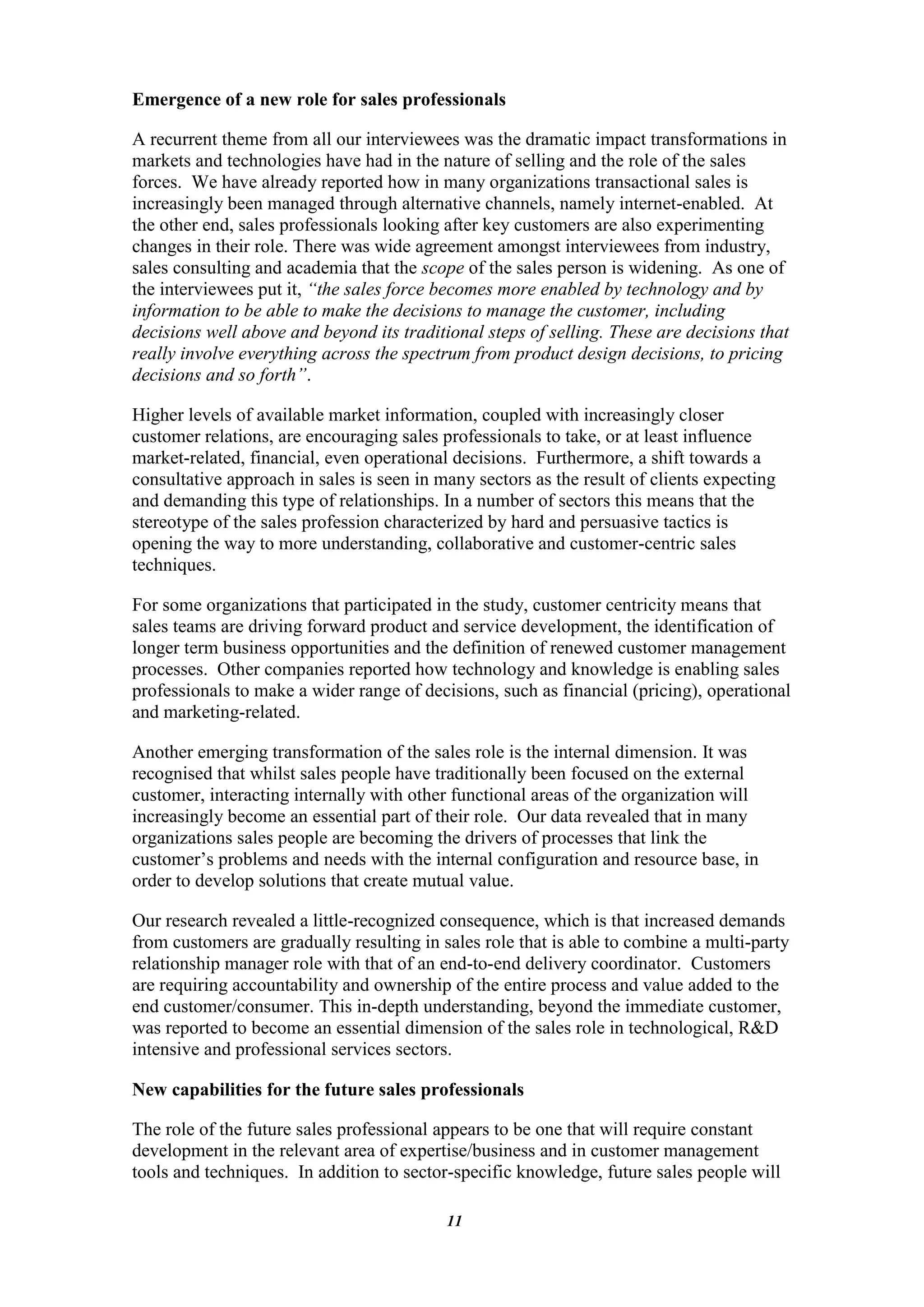Emergence of a new role for sales professionals

A recurrent theme from all our interviewees was the dramatic impact transformations in
markets and technologies have had in the nature of selling and the role of the sales
forces. We have already reported how in many organizations transactional sales is
increasingly been managed through alternative channels, namely internet-enabled. At
the other end, sales professionals looking after key customers are also experimenting
changes in their role. There was wide agreement amongst interviewees from industry,
sales consulting and academia that the scope of the sales person is widening. As one of
the interviewees put it, “the sales force becomes more enabled by technology and by
information to be able to make the decisions to manage the customer, including
decisions well above and beyond its traditional steps of selling. These are decisions that
really involve everything across the spectrum from product design decisions, to pricing
decisions and so forth”.

Higher levels of available market information, coupled with increasingly closer
customer relations, are encouraging sales professionals to take, or at least influence
market-related, financial, even operational decisions. Furthermore, a shift towards a
consultative approach in sales is seen in many sectors as the result of clients expecting
and demanding this type of relationships. In a number of sectors this means that the
stereotype of the sales profession characterized by hard and persuasive tactics is
opening the way to more understanding, collaborative and customer-centric sales
techniques.

For some organizations that participated in the study, customer centricity means that
sales teams are driving forward product and service development, the identification of
longer term business opportunities and the definition of renewed customer management
processes. Other companies reported how technology and knowledge is enabling sales
professionals to make a wider range of decisions, such as financial (pricing), operational
and marketing-related.

Another emerging transformation of the sales role is the internal dimension. It was
recognised that whilst sales people have traditionally been focused on the external
customer, interacting internally with other functional areas of the organization will
increasingly become an essential part of their role. Our data revealed that in many
organizations sales people are becoming the drivers of processes that link the
customer‟s problems and needs with the internal configuration and resource base, in
order to develop solutions that create mutual value.

Our research revealed a little-recognized consequence, which is that increased demands
from customers are gradually resulting in sales role that is able to combine a multi-party
relationship manager role with that of an end-to-end delivery coordinator. Customers
are requiring accountability and ownership of the entire process and value added to the
end customer/consumer. This in-depth understanding, beyond the immediate customer,
was reported to become an essential dimension of the sales role in technological, R&D
intensive and professional services sectors.

New capabilities for the future sales professionals

The role of the future sales professional appears to be one that will require constant
development in the relevant area of expertise/business and in customer management
tools and techniques. In addition to sector-specific knowledge, future sales people will

                                           11
 