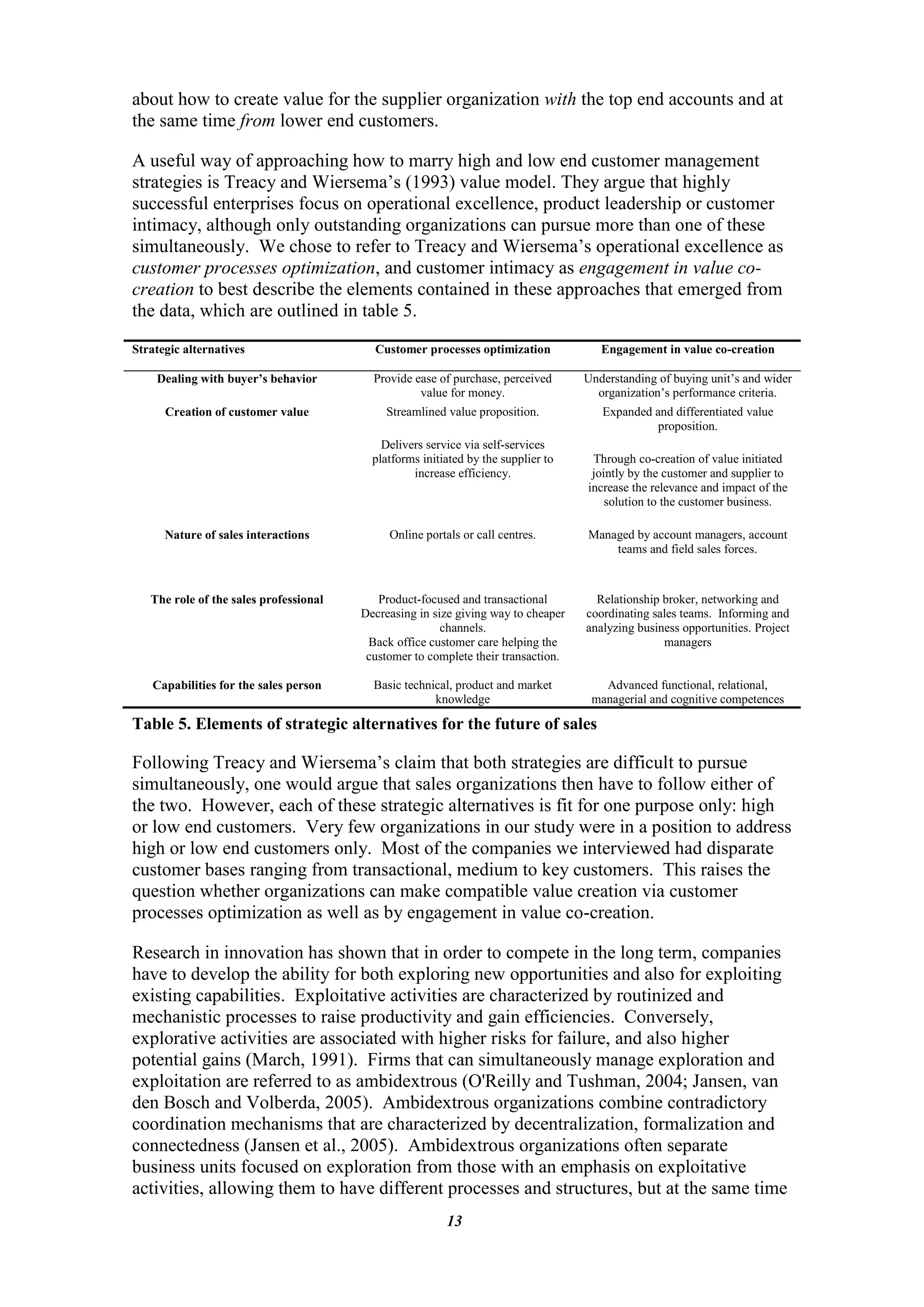 about how to create value for the supplier organization with the top end accounts and at
the same time from lower end customers.

A useful way of approaching how to marry high and low end customer management
strategies is Treacy and Wiersema‟s (1993) value model. They argue that highly
successful enterprises focus on operational excellence, product leadership or customer
intimacy, although only outstanding organizations can pursue more than one of these
simultaneously. We chose to refer to Treacy and Wiersema‟s operational excellence as
customer processes optimization, and customer intimacy as engagement in value co-
creation to best describe the elements contained in these approaches that emerged from
the data, which are outlined in table 5.
Strategic alternatives                    Customer processes optimization             Engagement in value co-creation

    Dealing with buyer’s behavior         Provide ease of purchase, perceived      Understanding of buying unit‟s and wider
                                                   value for money.                  organization‟s performance criteria.
      Creation of customer value             Streamlined value proposition.           Expanded and differentiated value
                                                                                                proposition.
                                            Delivers service via self-services
                                          platforms initiated by the supplier to    Through co-creation of value initiated
                                                  increase efficiency.              jointly by the customer and supplier to
                                                                                   increase the relevance and impact of the
                                                                                       solution to the customer business.

      Nature of sales interactions           Online portals or call centres.       Managed by account managers, account
                                                                                       teams and field sales forces.



   The role of the sales professional      Product-focused and transactional         Relationship broker, networking and
                                        Decreasing in size giving way to cheaper   coordinating sales teams. Informing and
                                                        channels.                  analyzing business opportunities. Project
                                         Back office customer care helping the                    managers
                                         customer to complete their transaction.

   Capabilities for the sales person      Basic technical, product and market         Advanced functional, relational,
                                                      knowledge                     managerial and cognitive competences

Table 5. Elements of strategic alternatives for the future of sales

Following Treacy and Wiersema‟s claim that both strategies are difficult to pursue
simultaneously, one would argue that sales organizations then have to follow either of
the two. However, each of these strategic alternatives is fit for one purpose only: high
or low end customers. Very few organizations in our study were in a position to address
high or low end customers only. Most of the companies we interviewed had disparate
customer bases ranging from transactional, medium to key customers. This raises the
question whether organizations can make compatible value creation via customer
processes optimization as well as by engagement in value co-creation.

Research in innovation has shown that in order to compete in the long term, companies
have to develop the ability for both exploring new opportunities and also for exploiting
existing capabilities. Exploitative activities are characterized by routinized and
mechanistic processes to raise productivity and gain efficiencies. Conversely,
explorative activities are associated with higher risks for failure, and also higher
potential gains (March, 1991). Firms that can simultaneously manage exploration and
exploitation are referred to as ambidextrous (O'Reilly and Tushman, 2004; Jansen, van
den Bosch and Volberda, 2005). Ambidextrous organizations combine contradictory
coordination mechanisms that are characterized by decentralization, formalization and
connectedness (Jansen et al., 2005). Ambidextrous organizations often separate
business units focused on exploration from those with an emphasis on exploitative
activities, allowing them to have different processes and structures, but at the same time
                                                         13
 