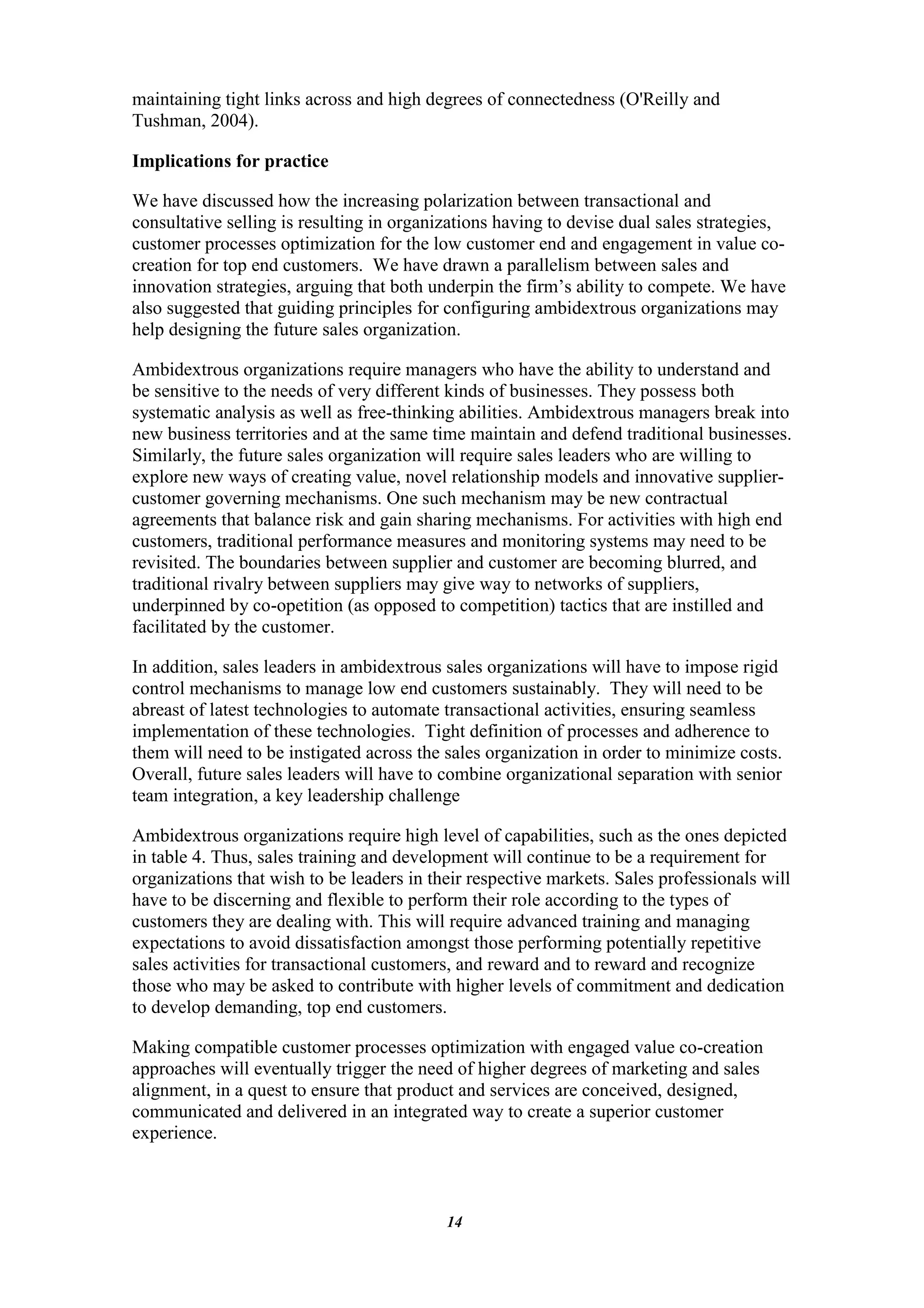 maintaining tight links across and high degrees of connectedness (O'Reilly and
Tushman, 2004).

Implications for practice

We have discussed how the increasing polarization between transactional and
consultative selling is resulting in organizations having to devise dual sales strategies,
customer processes optimization for the low customer end and engagement in value co-
creation for top end customers. We have drawn a parallelism between sales and
innovation strategies, arguing that both underpin the firm‟s ability to compete. We have
also suggested that guiding principles for configuring ambidextrous organizations may
help designing the future sales organization.

Ambidextrous organizations require managers who have the ability to understand and
be sensitive to the needs of very different kinds of businesses. They possess both
systematic analysis as well as free-thinking abilities. Ambidextrous managers break into
new business territories and at the same time maintain and defend traditional businesses.
Similarly, the future sales organization will require sales leaders who are willing to
explore new ways of creating value, novel relationship models and innovative supplier-
customer governing mechanisms. One such mechanism may be new contractual
agreements that balance risk and gain sharing mechanisms. For activities with high end
customers, traditional performance measures and monitoring systems may need to be
revisited. The boundaries between supplier and customer are becoming blurred, and
traditional rivalry between suppliers may give way to networks of suppliers,
underpinned by co-opetition (as opposed to competition) tactics that are instilled and
facilitated by the customer.

In addition, sales leaders in ambidextrous sales organizations will have to impose rigid
control mechanisms to manage low end customers sustainably. They will need to be
abreast of latest technologies to automate transactional activities, ensuring seamless
implementation of these technologies. Tight definition of processes and adherence to
them will need to be instigated across the sales organization in order to minimize costs.
Overall, future sales leaders will have to combine organizational separation with senior
team integration, a key leadership challenge

Ambidextrous organizations require high level of capabilities, such as the ones depicted
in table 4. Thus, sales training and development will continue to be a requirement for
organizations that wish to be leaders in their respective markets. Sales professionals will
have to be discerning and flexible to perform their role according to the types of
customers they are dealing with. This will require advanced training and managing
expectations to avoid dissatisfaction amongst those performing potentially repetitive
sales activities for transactional customers, and reward and to reward and recognize
those who may be asked to contribute with higher levels of commitment and dedication
to develop demanding, top end customers.

Making compatible customer processes optimization with engaged value co-creation
approaches will eventually trigger the need of higher degrees of marketing and sales
alignment, in a quest to ensure that product and services are conceived, designed,
communicated and delivered in an integrated way to create a superior customer
experience.



                                           14
 