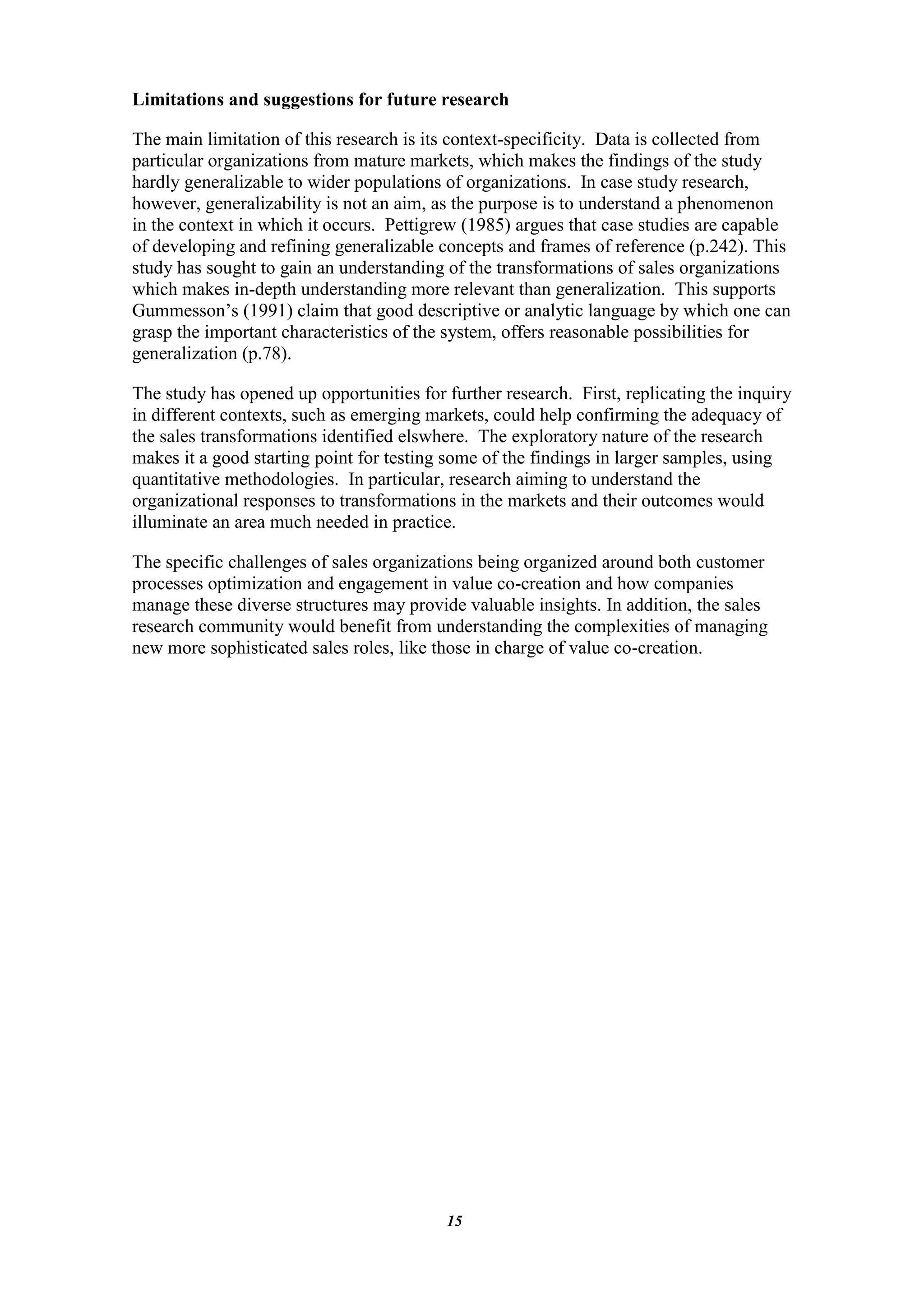 Limitations and suggestions for future research

The main limitation of this research is its context-specificity. Data is collected from
particular organizations from mature markets, which makes the findings of the study
hardly generalizable to wider populations of organizations. In case study research,
however, generalizability is not an aim, as the purpose is to understand a phenomenon
in the context in which it occurs. Pettigrew (1985) argues that case studies are capable
of developing and refining generalizable concepts and frames of reference (p.242). This
study has sought to gain an understanding of the transformations of sales organizations
which makes in-depth understanding more relevant than generalization. This supports
Gummesson‟s (1991) claim that good descriptive or analytic language by which one can
grasp the important characteristics of the system, offers reasonable possibilities for
generalization (p.78).

The study has opened up opportunities for further research. First, replicating the inquiry
in different contexts, such as emerging markets, could help confirming the adequacy of
the sales transformations identified elswhere. The exploratory nature of the research
makes it a good starting point for testing some of the findings in larger samples, using
quantitative methodologies. In particular, research aiming to understand the
organizational responses to transformations in the markets and their outcomes would
illuminate an area much needed in practice.

The specific challenges of sales organizations being organized around both customer
processes optimization and engagement in value co-creation and how companies
manage these diverse structures may provide valuable insights. In addition, the sales
research community would benefit from understanding the complexities of managing
new more sophisticated sales roles, like those in charge of value co-creation.




                                          15
 