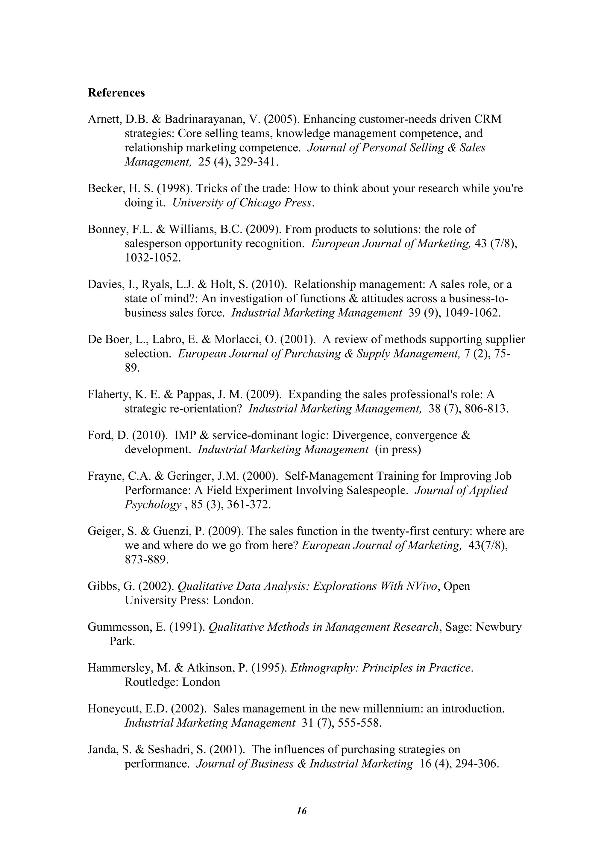 References

Arnett, D.B. & Badrinarayanan, V. (2005). Enhancing customer-needs driven CRM
        strategies: Core selling teams, knowledge management competence, and
        relationship marketing competence. Journal of Personal Selling & Sales
        Management, 25 (4), 329-341.

Becker, H. S. (1998). Tricks of the trade: How to think about your research while you're
       doing it. University of Chicago Press.

Bonney, F.L. & Williams, B.C. (2009). From products to solutions: the role of
      salesperson opportunity recognition. European Journal of Marketing, 43 (7/8),
      1032-1052.

Davies, I., Ryals, L.J. & Holt, S. (2010). Relationship management: A sales role, or a
       state of mind?: An investigation of functions & attitudes across a business-to-
       business sales force. Industrial Marketing Management 39 (9), 1049-1062.

De Boer, L., Labro, E. & Morlacci, O. (2001). A review of methods supporting supplier
      selection. European Journal of Purchasing & Supply Management, 7 (2), 75-
      89.

Flaherty, K. E. & Pappas, J. M. (2009). Expanding the sales professional's role: A
       strategic re-orientation? Industrial Marketing Management, 38 (7), 806-813.

Ford, D. (2010). IMP & service-dominant logic: Divergence, convergence &
       development. Industrial Marketing Management (in press)

Frayne, C.A. & Geringer, J.M. (2000). Self-Management Training for Improving Job
       Performance: A Field Experiment Involving Salespeople. Journal of Applied
       Psychology , 85 (3), 361-372.

Geiger, S. & Guenzi, P. (2009). The sales function in the twenty-first century: where are
       we and where do we go from here? European Journal of Marketing, 43(7/8),
       873-889.

Gibbs, G. (2002). Qualitative Data Analysis: Explorations With NVivo, Open
       University Press: London.

Gummesson, E. (1991). Qualitative Methods in Management Research, Sage: Newbury
   Park.

Hammersley, M. & Atkinson, P. (1995). Ethnography: Principles in Practice.
     Routledge: London

Honeycutt, E.D. (2002). Sales management in the new millennium: an introduction.
      Industrial Marketing Management 31 (7), 555-558.

Janda, S. & Seshadri, S. (2001). The influences of purchasing strategies on
       performance. Journal of Business & Industrial Marketing 16 (4), 294-306.


                                          16
 
