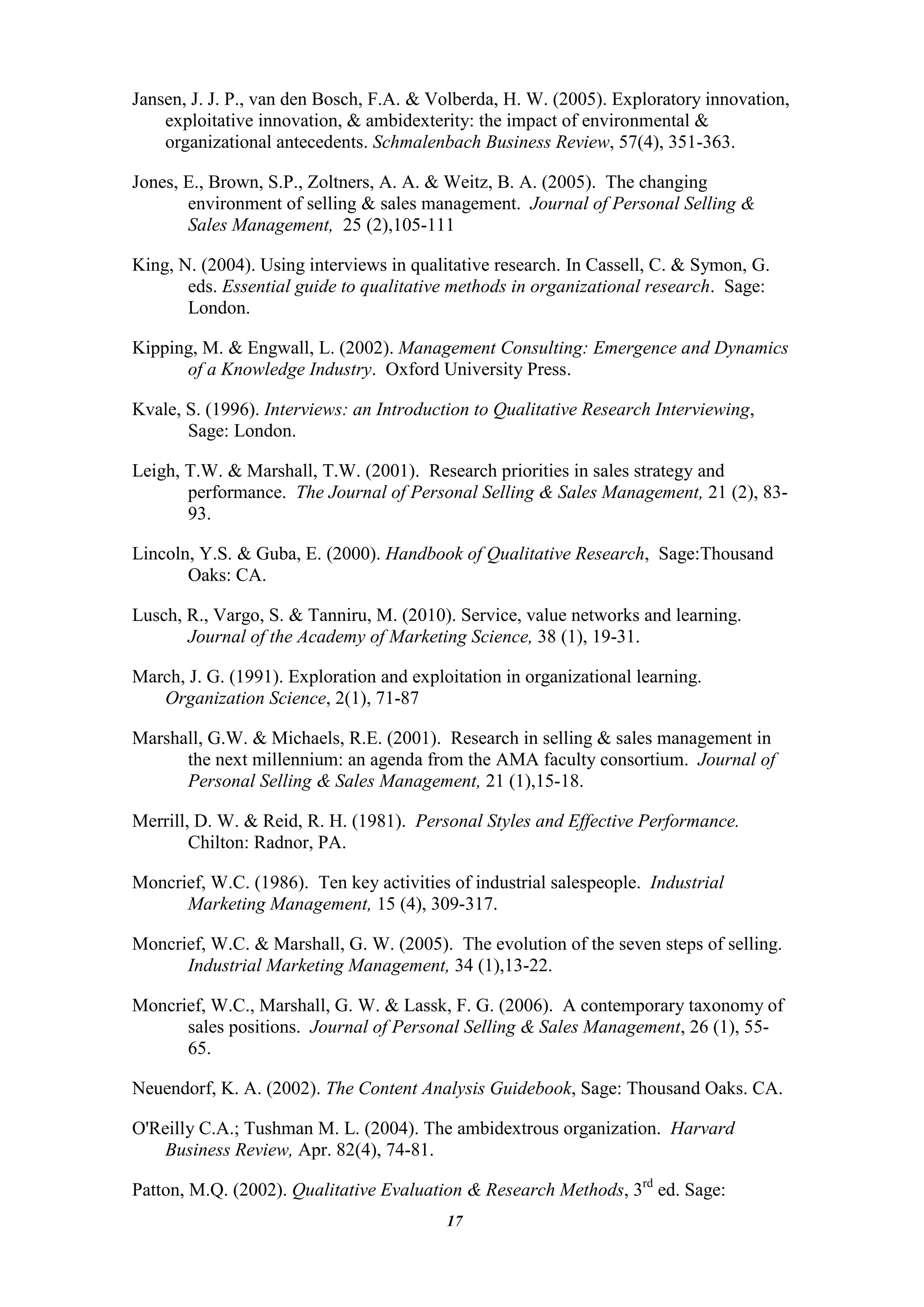 Jansen, J. J. P., van den Bosch, F.A. & Volberda, H. W. (2005). Exploratory innovation,
    exploitative innovation, & ambidexterity: the impact of environmental &
    organizational antecedents. Schmalenbach Business Review, 57(4), 351-363.

Jones, E., Brown, S.P., Zoltners, A. A. & Weitz, B. A. (2005). The changing
       environment of selling & sales management. Journal of Personal Selling &
       Sales Management, 25 (2),105-111

King, N. (2004). Using interviews in qualitative research. In Cassell, C. & Symon, G.
       eds. Essential guide to qualitative methods in organizational research. Sage:
       London.

Kipping, M. & Engwall, L. (2002). Management Consulting: Emergence and Dynamics
      of a Knowledge Industry. Oxford University Press.

Kvale, S. (1996). Interviews: an Introduction to Qualitative Research Interviewing,
       Sage: London.

Leigh, T.W. & Marshall, T.W. (2001). Research priorities in sales strategy and
       performance. The Journal of Personal Selling & Sales Management, 21 (2), 83-
       93.

Lincoln, Y.S. & Guba, E. (2000). Handbook of Qualitative Research, Sage:Thousand
       Oaks: CA.

Lusch, R., Vargo, S. & Tanniru, M. (2010). Service, value networks and learning.
       Journal of the Academy of Marketing Science, 38 (1), 19-31.

March, J. G. (1991). Exploration and exploitation in organizational learning.
   Organization Science, 2(1), 71-87

Marshall, G.W. & Michaels, R.E. (2001). Research in selling & sales management in
      the next millennium: an agenda from the AMA faculty consortium. Journal of
      Personal Selling & Sales Management, 21 (1),15-18.

Merrill, D. W. & Reid, R. H. (1981). Personal Styles and Effective Performance.
        Chilton: Radnor, PA.

Moncrief, W.C. (1986). Ten key activities of industrial salespeople. Industrial
      Marketing Management, 15 (4), 309-317.

Moncrief, W.C. & Marshall, G. W. (2005). The evolution of the seven steps of selling.
      Industrial Marketing Management, 34 (1),13-22.

Moncrief, W.C., Marshall, G. W. & Lassk, F. G. (2006). A contemporary taxonomy of
      sales positions. Journal of Personal Selling & Sales Management, 26 (1), 55-
      65.

Neuendorf, K. A. (2002). The Content Analysis Guidebook, Sage: Thousand Oaks. CA.

O'Reilly C.A.; Tushman M. L. (2004). The ambidextrous organization. Harvard
    Business Review, Apr. 82(4), 74-81.

Patton, M.Q. (2002). Qualitative Evaluation & Research Methods, 3rd ed. Sage:
                                          17
 