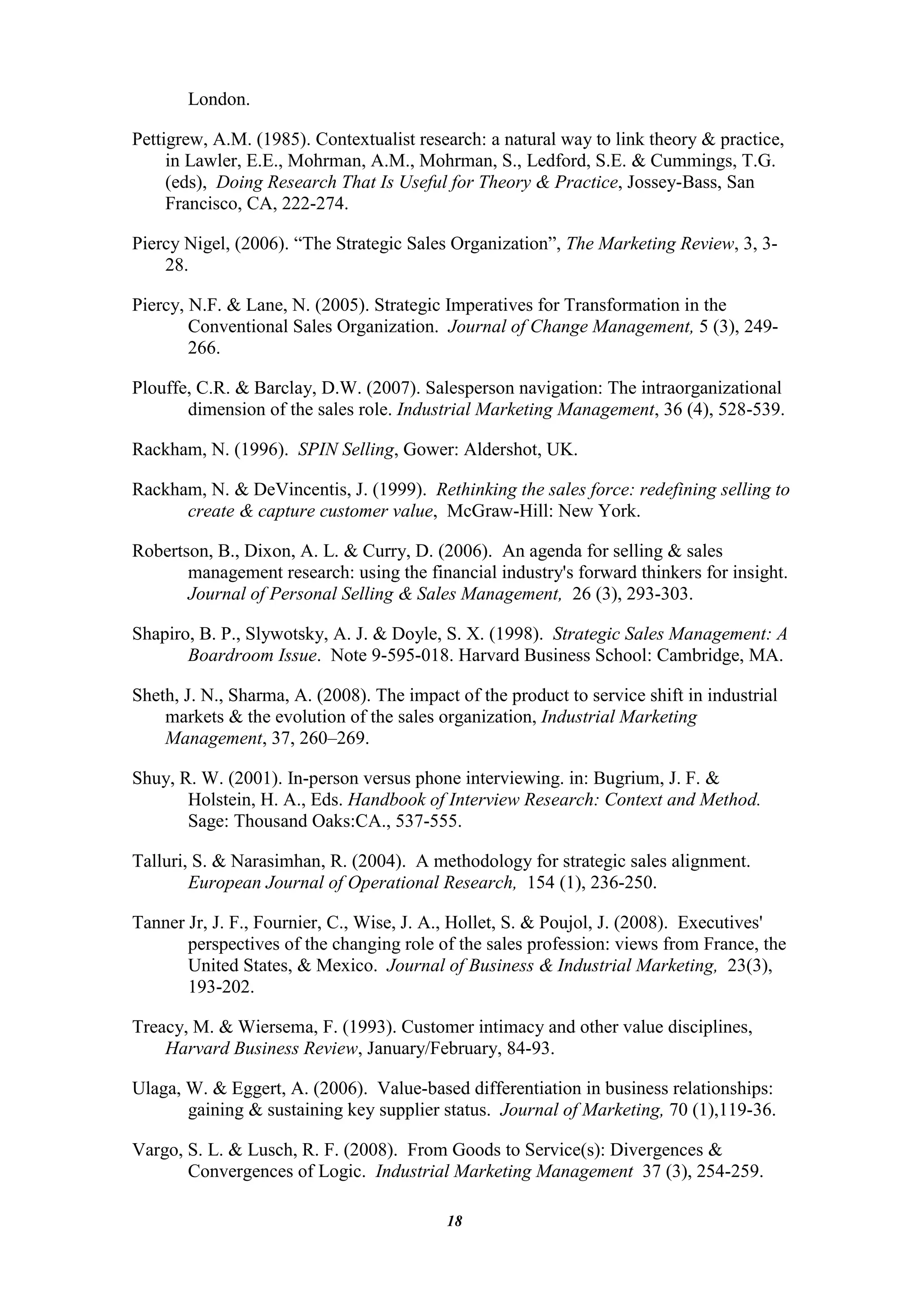 London.

Pettigrew, A.M. (1985). Contextualist research: a natural way to link theory & practice,
     in Lawler, E.E., Mohrman, A.M., Mohrman, S., Ledford, S.E. & Cummings, T.G.
     (eds), Doing Research That Is Useful for Theory & Practice, Jossey-Bass, San
     Francisco, CA, 222-274.

Piercy Nigel, (2006). “The Strategic Sales Organization”, The Marketing Review, 3, 3-
    28.

Piercy, N.F. & Lane, N. (2005). Strategic Imperatives for Transformation in the
        Conventional Sales Organization. Journal of Change Management, 5 (3), 249-
        266.

Plouffe, C.R. & Barclay, D.W. (2007). Salesperson navigation: The intraorganizational
       dimension of the sales role. Industrial Marketing Management, 36 (4), 528-539.

Rackham, N. (1996). SPIN Selling, Gower: Aldershot, UK.

Rackham, N. & DeVincentis, J. (1999). Rethinking the sales force: redefining selling to
      create & capture customer value, McGraw-Hill: New York.

Robertson, B., Dixon, A. L. & Curry, D. (2006). An agenda for selling & sales
       management research: using the financial industry's forward thinkers for insight.
       Journal of Personal Selling & Sales Management, 26 (3), 293-303.

Shapiro, B. P., Slywotsky, A. J. & Doyle, S. X. (1998). Strategic Sales Management: A
       Boardroom Issue. Note 9-595-018. Harvard Business School: Cambridge, MA.

Sheth, J. N., Sharma, A. (2008). The impact of the product to service shift in industrial
    markets & the evolution of the sales organization, Industrial Marketing
    Management, 37, 260–269.

Shuy, R. W. (2001). In-person versus phone interviewing. in: Bugrium, J. F. &
       Holstein, H. A., Eds. Handbook of Interview Research: Context and Method.
       Sage: Thousand Oaks:CA., 537-555.

Talluri, S. & Narasimhan, R. (2004). A methodology for strategic sales alignment.
        European Journal of Operational Research, 154 (1), 236-250.

Tanner Jr, J. F., Fournier, C., Wise, J. A., Hollet, S. & Poujol, J. (2008). Executives'
       perspectives of the changing role of the sales profession: views from France, the
       United States, & Mexico. Journal of Business & Industrial Marketing, 23(3),
       193-202.

Treacy, M. & Wiersema, F. (1993). Customer intimacy and other value disciplines,
    Harvard Business Review, January/February, 84-93.

Ulaga, W. & Eggert, A. (2006). Value-based differentiation in business relationships:
       gaining & sustaining key supplier status. Journal of Marketing, 70 (1),119-36.

Vargo, S. L. & Lusch, R. F. (2008). From Goods to Service(s): Divergences &
       Convergences of Logic. Industrial Marketing Management 37 (3), 254-259.

                                           18
 