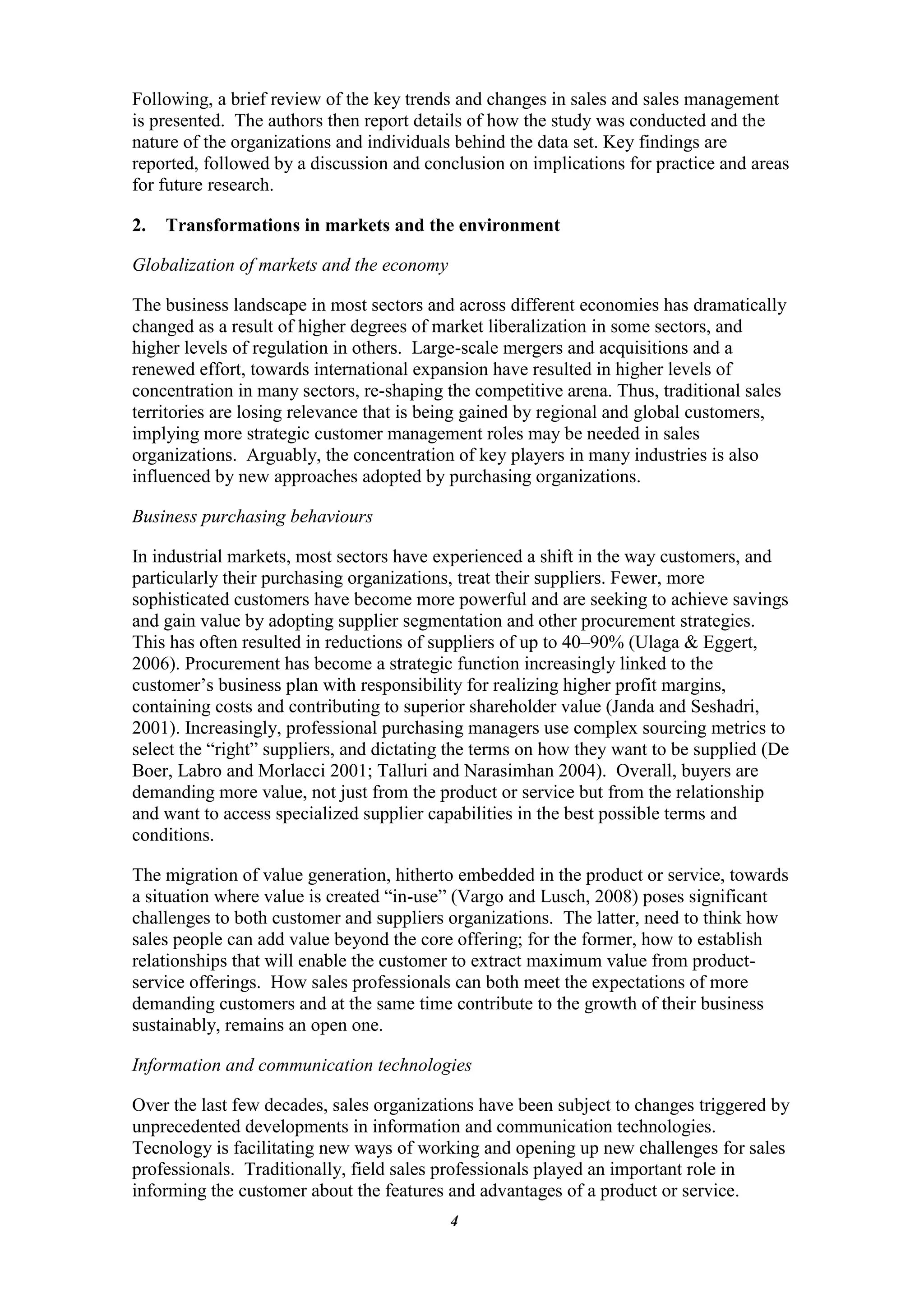 Following, a brief review of the key trends and changes in sales and sales management
is presented. The authors then report details of how the study was conducted and the
nature of the organizations and individuals behind the data set. Key findings are
reported, followed by a discussion and conclusion on implications for practice and areas
for future research.

2.   Transformations in markets and the environment

Globalization of markets and the economy

The business landscape in most sectors and across different economies has dramatically
changed as a result of higher degrees of market liberalization in some sectors, and
higher levels of regulation in others. Large-scale mergers and acquisitions and a
renewed effort, towards international expansion have resulted in higher levels of
concentration in many sectors, re-shaping the competitive arena. Thus, traditional sales
territories are losing relevance that is being gained by regional and global customers,
implying more strategic customer management roles may be needed in sales
organizations. Arguably, the concentration of key players in many industries is also
influenced by new approaches adopted by purchasing organizations.

Business purchasing behaviours

In industrial markets, most sectors have experienced a shift in the way customers, and
particularly their purchasing organizations, treat their suppliers. Fewer, more
sophisticated customers have become more powerful and are seeking to achieve savings
and gain value by adopting supplier segmentation and other procurement strategies.
This has often resulted in reductions of suppliers of up to 40–90% (Ulaga & Eggert,
2006). Procurement has become a strategic function increasingly linked to the
customer‟s business plan with responsibility for realizing higher profit margins,
containing costs and contributing to superior shareholder value (Janda and Seshadri,
2001). Increasingly, professional purchasing managers use complex sourcing metrics to
select the “right” suppliers, and dictating the terms on how they want to be supplied (De
Boer, Labro and Morlacci 2001; Talluri and Narasimhan 2004). Overall, buyers are
demanding more value, not just from the product or service but from the relationship
and want to access specialized supplier capabilities in the best possible terms and
conditions.

The migration of value generation, hitherto embedded in the product or service, towards
a situation where value is created “in-use” (Vargo and Lusch, 2008) poses significant
challenges to both customer and suppliers organizations. The latter, need to think how
sales people can add value beyond the core offering; for the former, how to establish
relationships that will enable the customer to extract maximum value from product-
service offerings. How sales professionals can both meet the expectations of more
demanding customers and at the same time contribute to the growth of their business
sustainably, remains an open one.

Information and communication technologies

Over the last few decades, sales organizations have been subject to changes triggered by
unprecedented developments in information and communication technologies.
Tecnology is facilitating new ways of working and opening up new challenges for sales
professionals. Traditionally, field sales professionals played an important role in
informing the customer about the features and advantages of a product or service.
                                           4
 