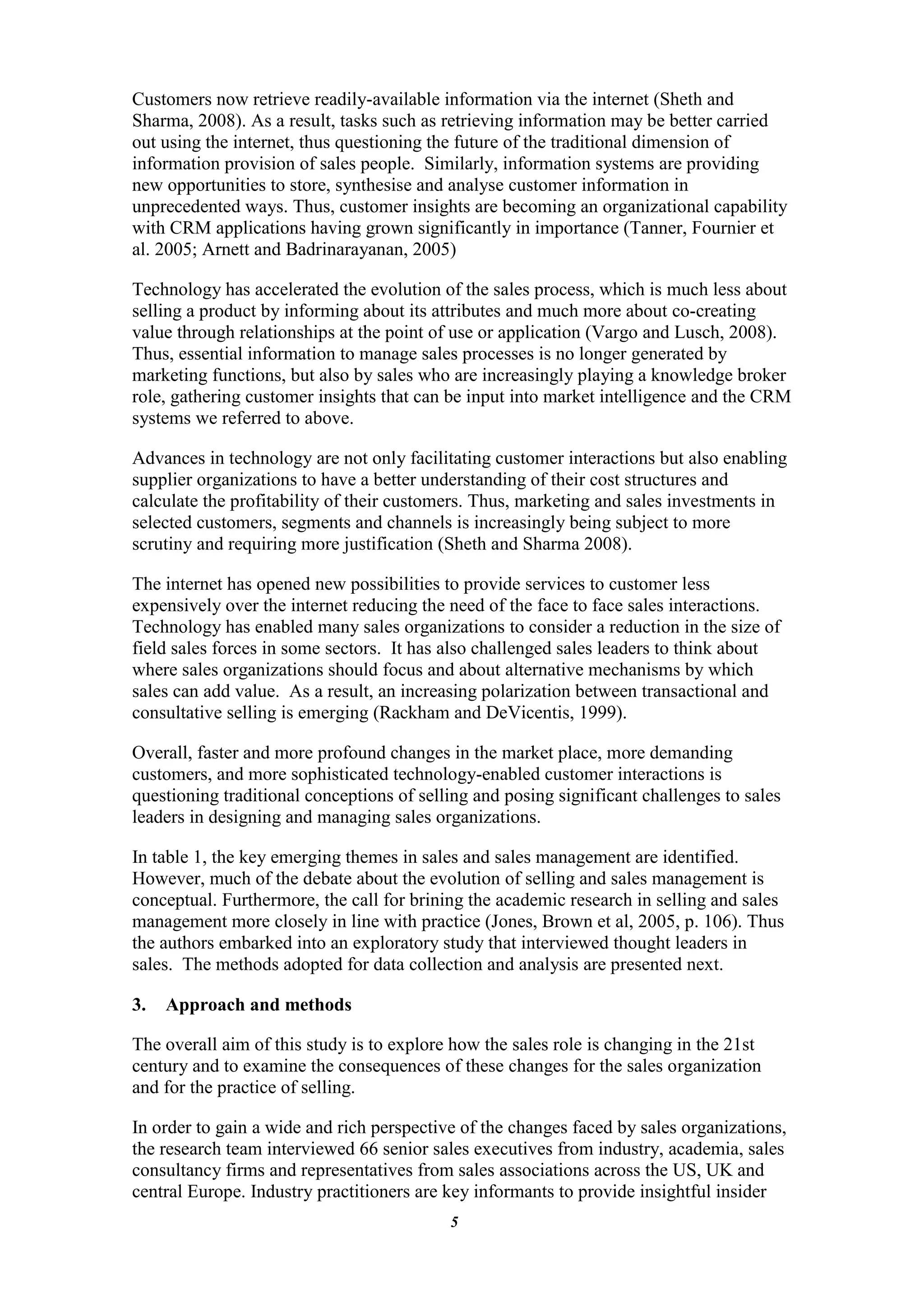 Customers now retrieve readily-available information via the internet (Sheth and
Sharma, 2008). As a result, tasks such as retrieving information may be better carried
out using the internet, thus questioning the future of the traditional dimension of
information provision of sales people. Similarly, information systems are providing
new opportunities to store, synthesise and analyse customer information in
unprecedented ways. Thus, customer insights are becoming an organizational capability
with CRM applications having grown significantly in importance (Tanner, Fournier et
al. 2005; Arnett and Badrinarayanan, 2005)

Technology has accelerated the evolution of the sales process, which is much less about
selling a product by informing about its attributes and much more about co-creating
value through relationships at the point of use or application (Vargo and Lusch, 2008).
Thus, essential information to manage sales processes is no longer generated by
marketing functions, but also by sales who are increasingly playing a knowledge broker
role, gathering customer insights that can be input into market intelligence and the CRM
systems we referred to above.

Advances in technology are not only facilitating customer interactions but also enabling
supplier organizations to have a better understanding of their cost structures and
calculate the profitability of their customers. Thus, marketing and sales investments in
selected customers, segments and channels is increasingly being subject to more
scrutiny and requiring more justification (Sheth and Sharma 2008).

The internet has opened new possibilities to provide services to customer less
expensively over the internet reducing the need of the face to face sales interactions.
Technology has enabled many sales organizations to consider a reduction in the size of
field sales forces in some sectors. It has also challenged sales leaders to think about
where sales organizations should focus and about alternative mechanisms by which
sales can add value. As a result, an increasing polarization between transactional and
consultative selling is emerging (Rackham and DeVicentis, 1999).

Overall, faster and more profound changes in the market place, more demanding
customers, and more sophisticated technology-enabled customer interactions is
questioning traditional conceptions of selling and posing significant challenges to sales
leaders in designing and managing sales organizations.

In table 1, the key emerging themes in sales and sales management are identified.
However, much of the debate about the evolution of selling and sales management is
conceptual. Furthermore, the call for brining the academic research in selling and sales
management more closely in line with practice (Jones, Brown et al, 2005, p. 106). Thus
the authors embarked into an exploratory study that interviewed thought leaders in
sales. The methods adopted for data collection and analysis are presented next.

3.   Approach and methods

The overall aim of this study is to explore how the sales role is changing in the 21st
century and to examine the consequences of these changes for the sales organization
and for the practice of selling.

In order to gain a wide and rich perspective of the changes faced by sales organizations,
the research team interviewed 66 senior sales executives from industry, academia, sales
consultancy firms and representatives from sales associations across the US, UK and
central Europe. Industry practitioners are key informants to provide insightful insider
                                           5
 