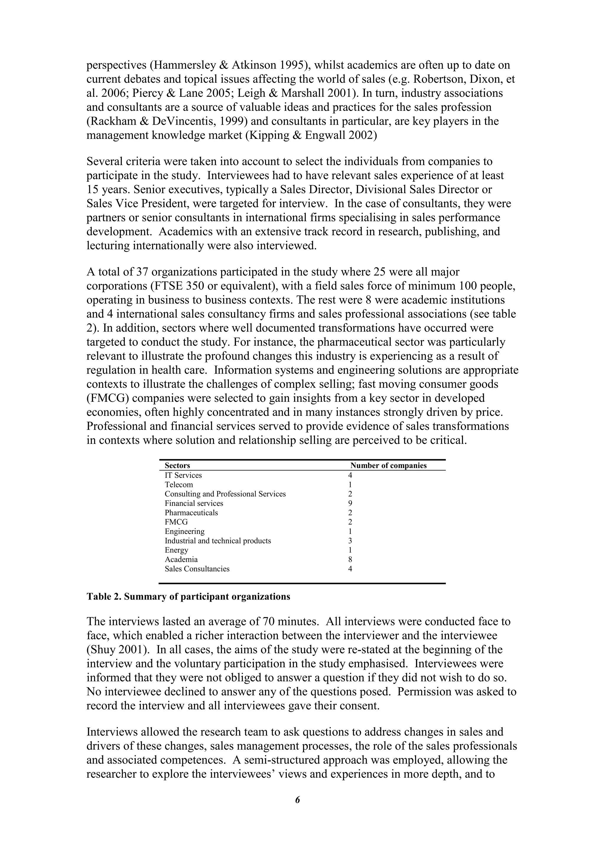 perspectives (Hammersley & Atkinson 1995), whilst academics are often up to date on
current debates and topical issues affecting the world of sales (e.g. Robertson, Dixon, et
al. 2006; Piercy & Lane 2005; Leigh & Marshall 2001). In turn, industry associations
and consultants are a source of valuable ideas and practices for the sales profession
(Rackham & DeVincentis, 1999) and consultants in particular, are key players in the
management knowledge market (Kipping & Engwall 2002)

Several criteria were taken into account to select the individuals from companies to
participate in the study. Interviewees had to have relevant sales experience of at least
15 years. Senior executives, typically a Sales Director, Divisional Sales Director or
Sales Vice President, were targeted for interview. In the case of consultants, they were
partners or senior consultants in international firms specialising in sales performance
development. Academics with an extensive track record in research, publishing, and
lecturing internationally were also interviewed.

A total of 37 organizations participated in the study where 25 were all major
corporations (FTSE 350 or equivalent), with a field sales force of minimum 100 people,
operating in business to business contexts. The rest were 8 were academic institutions
and 4 international sales consultancy firms and sales professional associations (see table
2). In addition, sectors where well documented transformations have occurred were
targeted to conduct the study. For instance, the pharmaceutical sector was particularly
relevant to illustrate the profound changes this industry is experiencing as a result of
regulation in health care. Information systems and engineering solutions are appropriate
contexts to illustrate the challenges of complex selling; fast moving consumer goods
(FMCG) companies were selected to gain insights from a key sector in developed
economies, often highly concentrated and in many instances strongly driven by price.
Professional and financial services served to provide evidence of sales transformations
in contexts where solution and relationship selling are perceived to be critical.
                 Sectors                                     Number of companies
                 IT Services                                4
                 Telecom                                    1
                 Consulting and Professional Services       2
                 Financial services                         9
                 Pharmaceuticals                            2
                 FMCG                                       2
                 Engineering                                1
                 Industrial and technical products          3
                 Energy                                     1
                 Academia                                   8
                 Sales Consultancies                        4


Table 2. Summary of participant organizations

The interviews lasted an average of 70 minutes. All interviews were conducted face to
face, which enabled a richer interaction between the interviewer and the interviewee
(Shuy 2001). In all cases, the aims of the study were re-stated at the beginning of the
interview and the voluntary participation in the study emphasised. Interviewees were
informed that they were not obliged to answer a question if they did not wish to do so.
No interviewee declined to answer any of the questions posed. Permission was asked to
record the interview and all interviewees gave their consent.

Interviews allowed the research team to ask questions to address changes in sales and
drivers of these changes, sales management processes, the role of the sales professionals
and associated competences. A semi-structured approach was employed, allowing the
researcher to explore the interviewees‟ views and experiences in more depth, and to

                                                        6
 