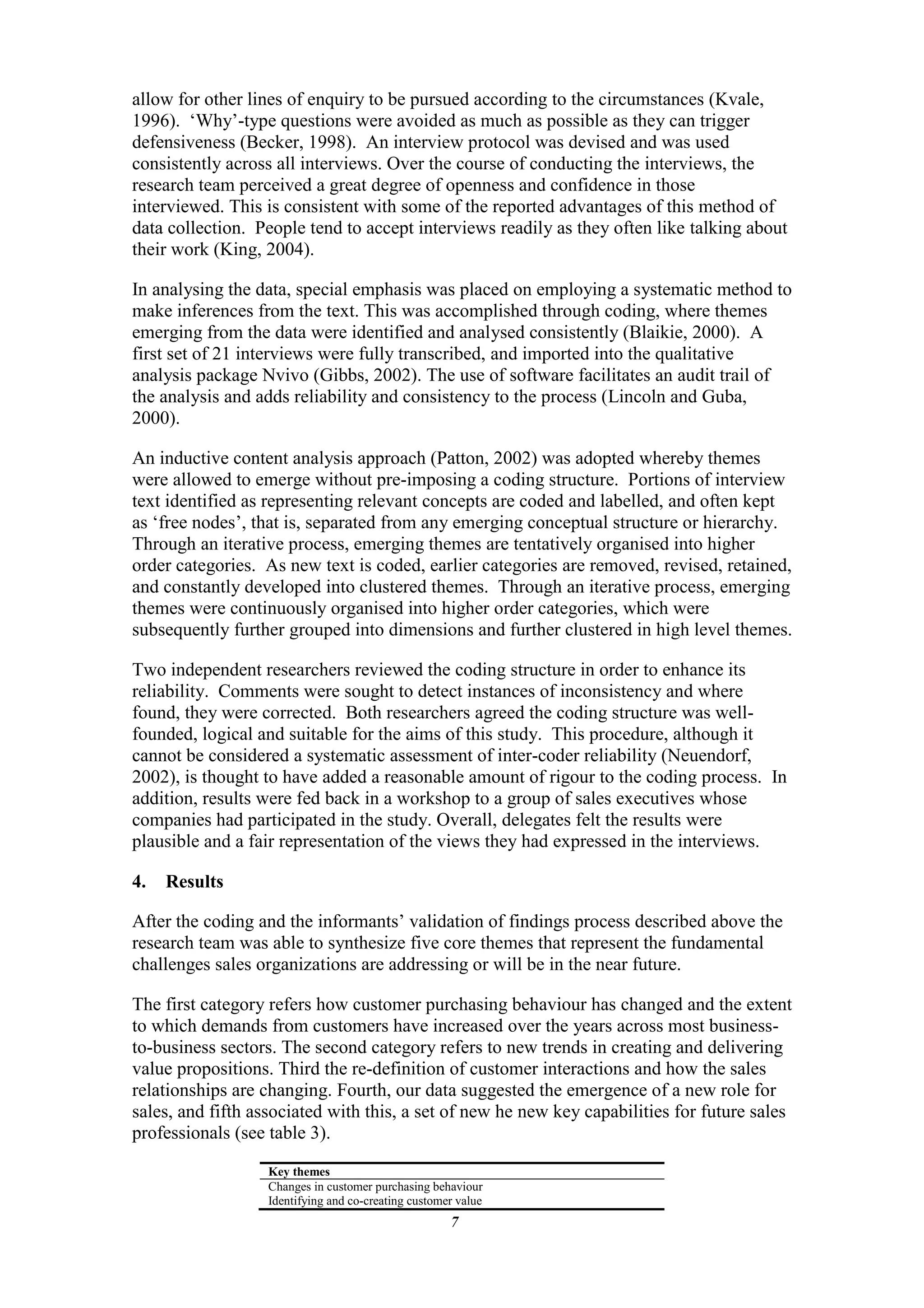 allow for other lines of enquiry to be pursued according to the circumstances (Kvale,
1996). „Why‟-type questions were avoided as much as possible as they can trigger
defensiveness (Becker, 1998). An interview protocol was devised and was used
consistently across all interviews. Over the course of conducting the interviews, the
research team perceived a great degree of openness and confidence in those
interviewed. This is consistent with some of the reported advantages of this method of
data collection. People tend to accept interviews readily as they often like talking about
their work (King, 2004).

In analysing the data, special emphasis was placed on employing a systematic method to
make inferences from the text. This was accomplished through coding, where themes
emerging from the data were identified and analysed consistently (Blaikie, 2000). A
first set of 21 interviews were fully transcribed, and imported into the qualitative
analysis package Nvivo (Gibbs, 2002). The use of software facilitates an audit trail of
the analysis and adds reliability and consistency to the process (Lincoln and Guba,
2000).

An inductive content analysis approach (Patton, 2002) was adopted whereby themes
were allowed to emerge without pre-imposing a coding structure. Portions of interview
text identified as representing relevant concepts are coded and labelled, and often kept
as „free nodes‟, that is, separated from any emerging conceptual structure or hierarchy.
Through an iterative process, emerging themes are tentatively organised into higher
order categories. As new text is coded, earlier categories are removed, revised, retained,
and constantly developed into clustered themes. Through an iterative process, emerging
themes were continuously organised into higher order categories, which were
subsequently further grouped into dimensions and further clustered in high level themes.

Two independent researchers reviewed the coding structure in order to enhance its
reliability. Comments were sought to detect instances of inconsistency and where
found, they were corrected. Both researchers agreed the coding structure was well-
founded, logical and suitable for the aims of this study. This procedure, although it
cannot be considered a systematic assessment of inter-coder reliability (Neuendorf,
2002), is thought to have added a reasonable amount of rigour to the coding process. In
addition, results were fed back in a workshop to a group of sales executives whose
companies had participated in the study. Overall, delegates felt the results were
plausible and a fair representation of the views they had expressed in the interviews.

4.   Results

After the coding and the informants‟ validation of findings process described above the
research team was able to synthesize five core themes that represent the fundamental
challenges sales organizations are addressing or will be in the near future.

The first category refers how customer purchasing behaviour has changed and the extent
to which demands from customers have increased over the years across most business-
to-business sectors. The second category refers to new trends in creating and delivering
value propositions. Third the re-definition of customer interactions and how the sales
relationships are changing. Fourth, our data suggested the emergence of a new role for
sales, and fifth associated with this, a set of new he new key capabilities for future sales
professionals (see table 3).
                  Key themes
                  Changes in customer purchasing behaviour
                  Identifying and co-creating customer value
                                                     7
 