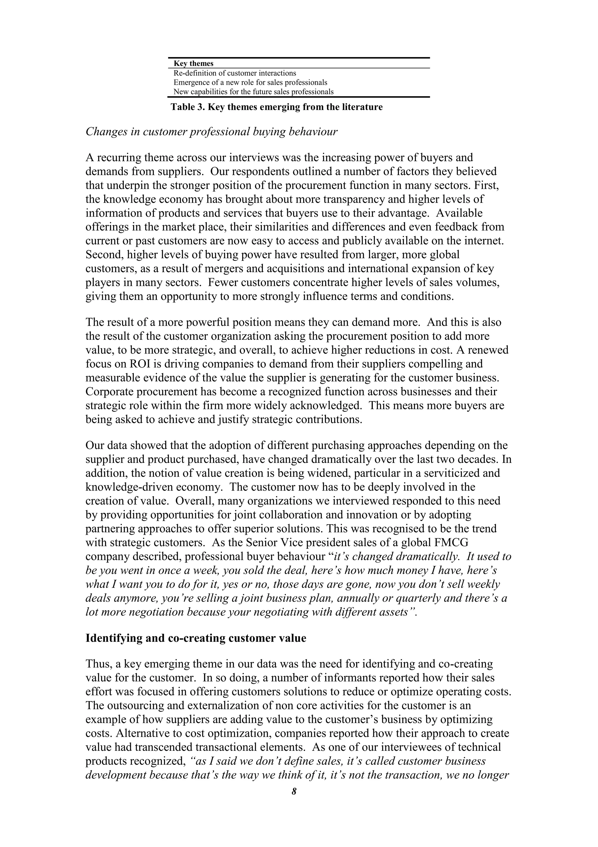 Key themes
                  Re-definition of customer interactions
                  Emergence of a new role for sales professionals
                  New capabilities for the future sales professionals
                 Table 3. Key themes emerging from the literature

Changes in customer professional buying behaviour

A recurring theme across our interviews was the increasing power of buyers and
demands from suppliers. Our respondents outlined a number of factors they believed
that underpin the stronger position of the procurement function in many sectors. First,
the knowledge economy has brought about more transparency and higher levels of
information of products and services that buyers use to their advantage. Available
offerings in the market place, their similarities and differences and even feedback from
current or past customers are now easy to access and publicly available on the internet.
Second, higher levels of buying power have resulted from larger, more global
customers, as a result of mergers and acquisitions and international expansion of key
players in many sectors. Fewer customers concentrate higher levels of sales volumes,
giving them an opportunity to more strongly influence terms and conditions.

The result of a more powerful position means they can demand more. And this is also
the result of the customer organization asking the procurement position to add more
value, to be more strategic, and overall, to achieve higher reductions in cost. A renewed
focus on ROI is driving companies to demand from their suppliers compelling and
measurable evidence of the value the supplier is generating for the customer business.
Corporate procurement has become a recognized function across businesses and their
strategic role within the firm more widely acknowledged. This means more buyers are
being asked to achieve and justify strategic contributions.

Our data showed that the adoption of different purchasing approaches depending on the
supplier and product purchased, have changed dramatically over the last two decades. In
addition, the notion of value creation is being widened, particular in a serviticized and
knowledge-driven economy. The customer now has to be deeply involved in the
creation of value. Overall, many organizations we interviewed responded to this need
by providing opportunities for joint collaboration and innovation or by adopting
partnering approaches to offer superior solutions. This was recognised to be the trend
with strategic customers. As the Senior Vice president sales of a global FMCG
company described, professional buyer behaviour “it’s changed dramatically. It used to
be you went in once a week, you sold the deal, here’s how much money I have, here’s
what I want you to do for it, yes or no, those days are gone, now you don’t sell weekly
deals anymore, you’re selling a joint business plan, annually or quarterly and there’s a
lot more negotiation because your negotiating with different assets”.

Identifying and co-creating customer value

Thus, a key emerging theme in our data was the need for identifying and co-creating
value for the customer. In so doing, a number of informants reported how their sales
effort was focused in offering customers solutions to reduce or optimize operating costs.
The outsourcing and externalization of non core activities for the customer is an
example of how suppliers are adding value to the customer‟s business by optimizing
costs. Alternative to cost optimization, companies reported how their approach to create
value had transcended transactional elements. As one of our interviewees of technical
products recognized, “as I said we don’t define sales, it’s called customer business
development because that’s the way we think of it, it’s not the transaction, we no longer
                                                       8
 