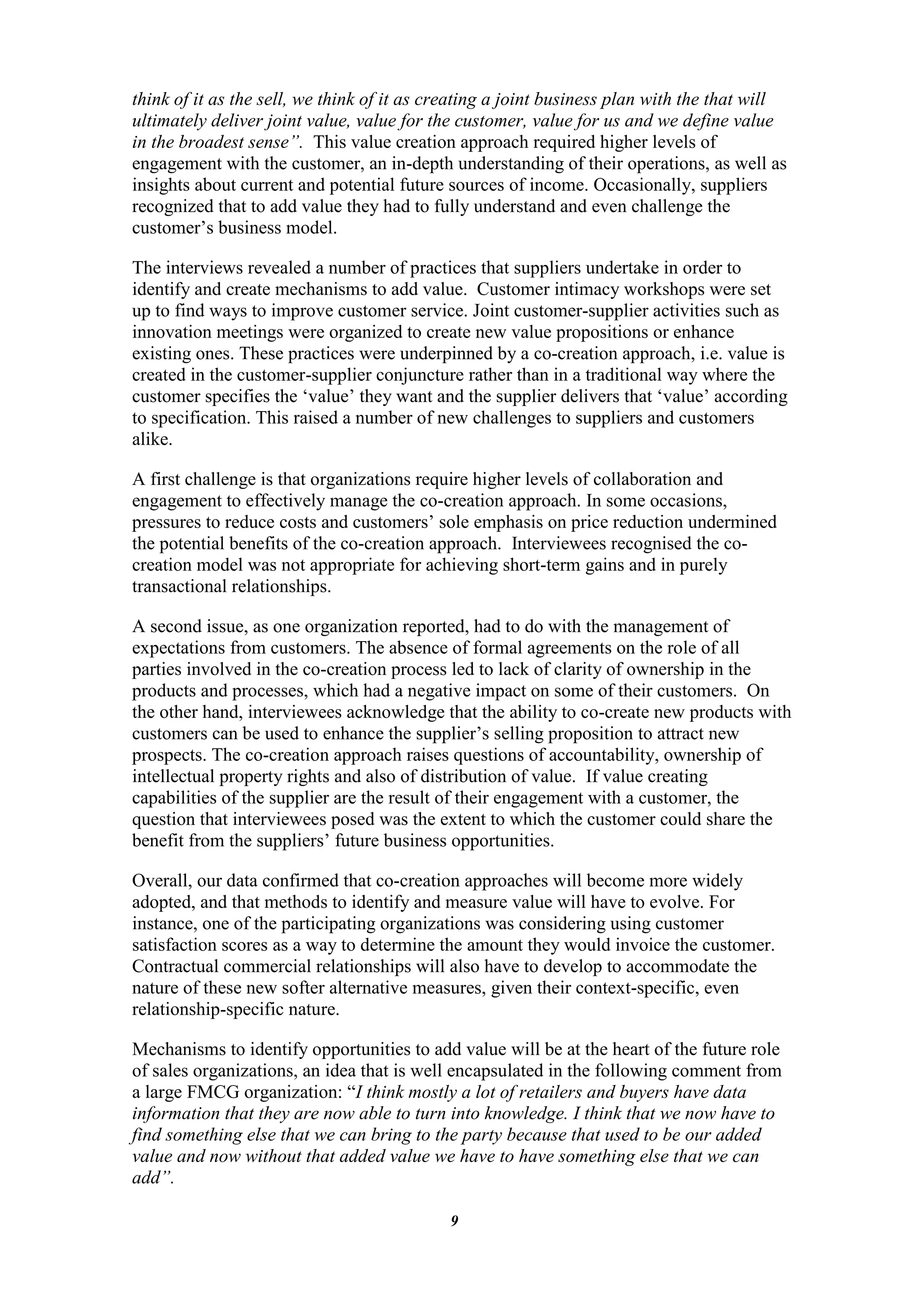 think of it as the sell, we think of it as creating a joint business plan with the that will
ultimately deliver joint value, value for the customer, value for us and we define value
in the broadest sense”. This value creation approach required higher levels of
engagement with the customer, an in-depth understanding of their operations, as well as
insights about current and potential future sources of income. Occasionally, suppliers
recognized that to add value they had to fully understand and even challenge the
customer‟s business model.

The interviews revealed a number of practices that suppliers undertake in order to
identify and create mechanisms to add value. Customer intimacy workshops were set
up to find ways to improve customer service. Joint customer-supplier activities such as
innovation meetings were organized to create new value propositions or enhance
existing ones. These practices were underpinned by a co-creation approach, i.e. value is
created in the customer-supplier conjuncture rather than in a traditional way where the
customer specifies the „value‟ they want and the supplier delivers that „value‟ according
to specification. This raised a number of new challenges to suppliers and customers
alike.

A first challenge is that organizations require higher levels of collaboration and
engagement to effectively manage the co-creation approach. In some occasions,
pressures to reduce costs and customers‟ sole emphasis on price reduction undermined
the potential benefits of the co-creation approach. Interviewees recognised the co-
creation model was not appropriate for achieving short-term gains and in purely
transactional relationships.

A second issue, as one organization reported, had to do with the management of
expectations from customers. The absence of formal agreements on the role of all
parties involved in the co-creation process led to lack of clarity of ownership in the
products and processes, which had a negative impact on some of their customers. On
the other hand, interviewees acknowledge that the ability to co-create new products with
customers can be used to enhance the supplier‟s selling proposition to attract new
prospects. The co-creation approach raises questions of accountability, ownership of
intellectual property rights and also of distribution of value. If value creating
capabilities of the supplier are the result of their engagement with a customer, the
question that interviewees posed was the extent to which the customer could share the
benefit from the suppliers‟ future business opportunities.

Overall, our data confirmed that co-creation approaches will become more widely
adopted, and that methods to identify and measure value will have to evolve. For
instance, one of the participating organizations was considering using customer
satisfaction scores as a way to determine the amount they would invoice the customer.
Contractual commercial relationships will also have to develop to accommodate the
nature of these new softer alternative measures, given their context-specific, even
relationship-specific nature.

Mechanisms to identify opportunities to add value will be at the heart of the future role
of sales organizations, an idea that is well encapsulated in the following comment from
a large FMCG organization: “I think mostly a lot of retailers and buyers have data
information that they are now able to turn into knowledge. I think that we now have to
find something else that we can bring to the party because that used to be our added
value and now without that added value we have to have something else that we can
add”.

                                            9
 