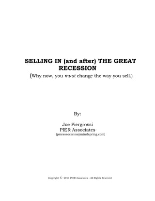 SELLING IN (and after) THE GREAT
            RECESSION
 (Why now, you must change the way you sell.)




                                 By:

                      Joe Piergrossi
                     PIER Associates
               (pierassociates@mindspring.com)




         Copyright   ©   2011 PIER Associates - All Rights Reserved
 