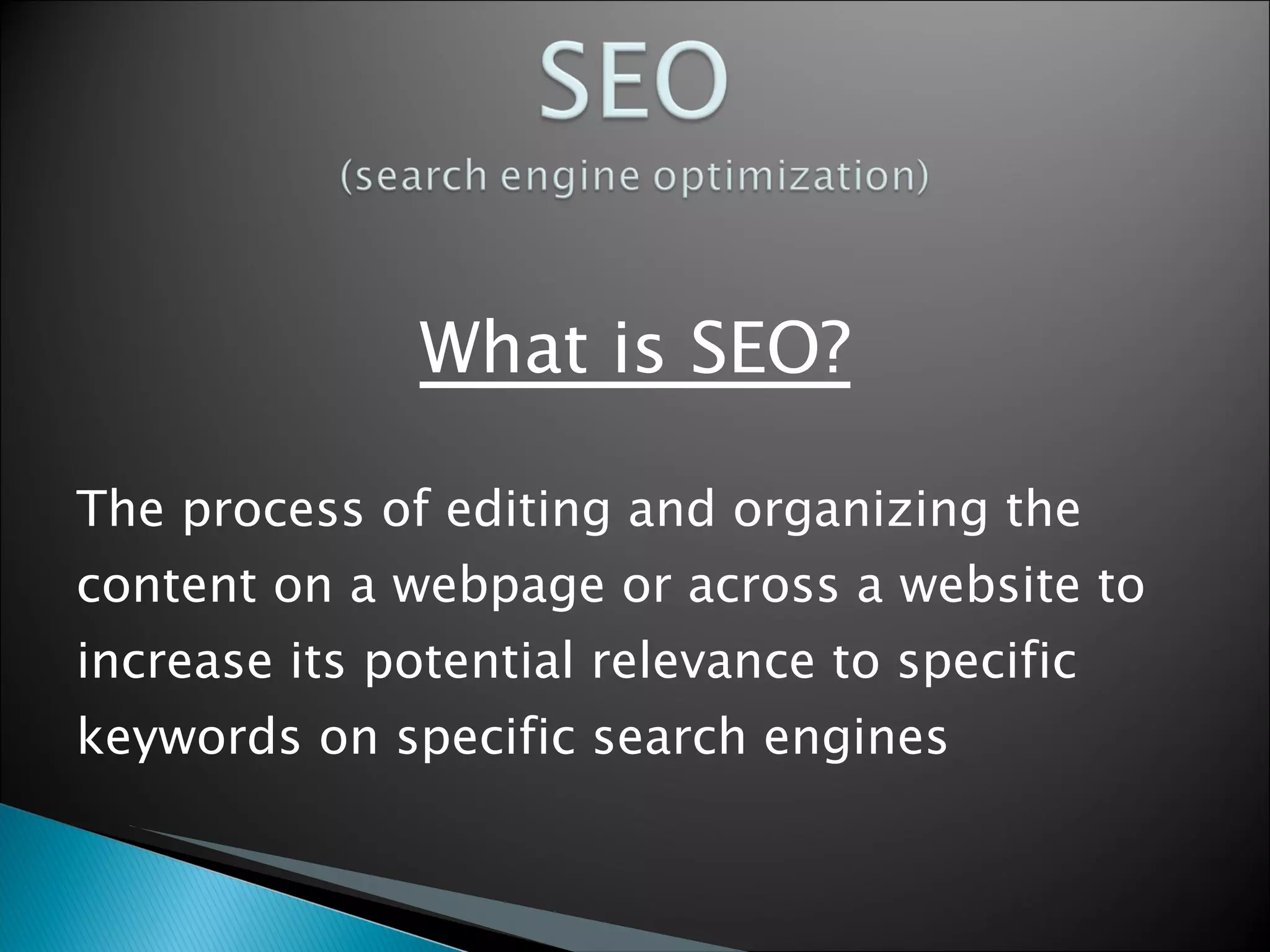 What is SEO? The process of editing and organizing the content on a webpage or across a website to increase its potential relevance to specific keywords on specific search engines  