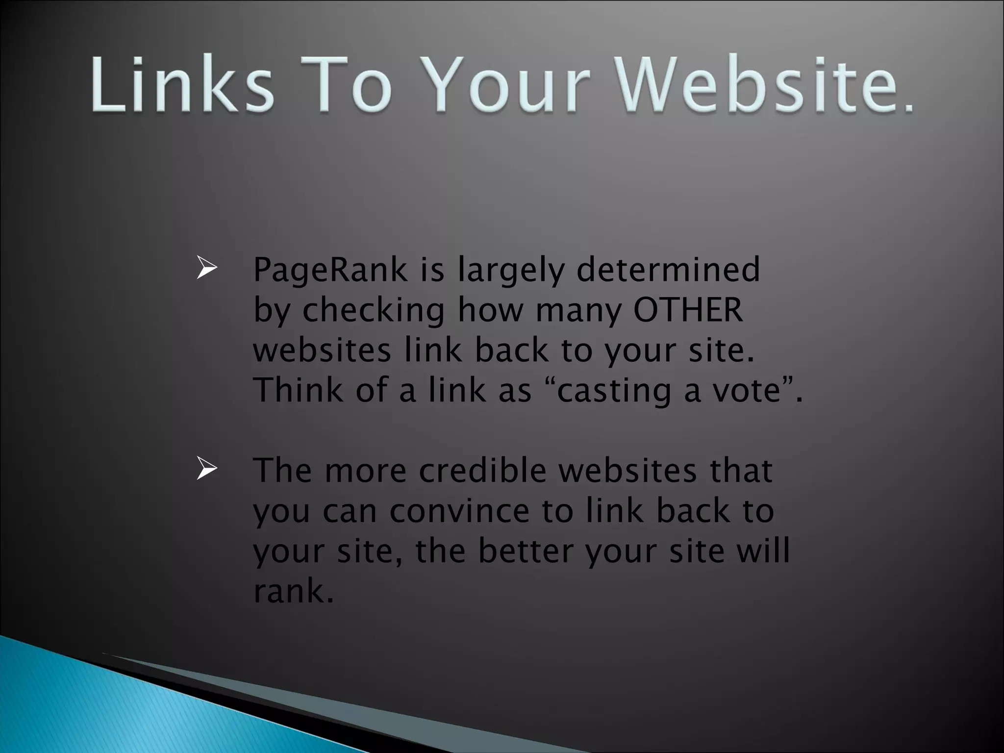 PageRank is largely determined by checking how many OTHER websites link back to your site.  Think of a link as “casting a vote”. The more credible websites that you can convince to link back to your site, the better your site will rank. 