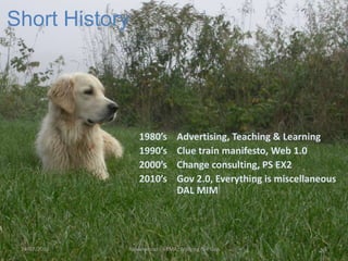 Short History
1980’s Advertising, Teaching & Learning
1990’s Clue train manifesto, Web 1.0
2000’s Change consulting, PS EX2
2010’s Gov 2.0, Everything is miscellaneous
DAL MIM
Rowanwood - ARMA: Bridging the Gap24/07/2013 4
 