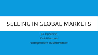 SELLING IN GLOBAL MARKETS
BV Jagadeesh
KAAJVentures
“Entrepreneur’sTrusted Partner”
 