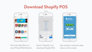 Download Shopify POS
Go to the App Store on
your iPhone/iPad/Android.
Search “Shopify” and
download Shopify POS.
Sign up/log in using the steps
shown on the screen.
 
