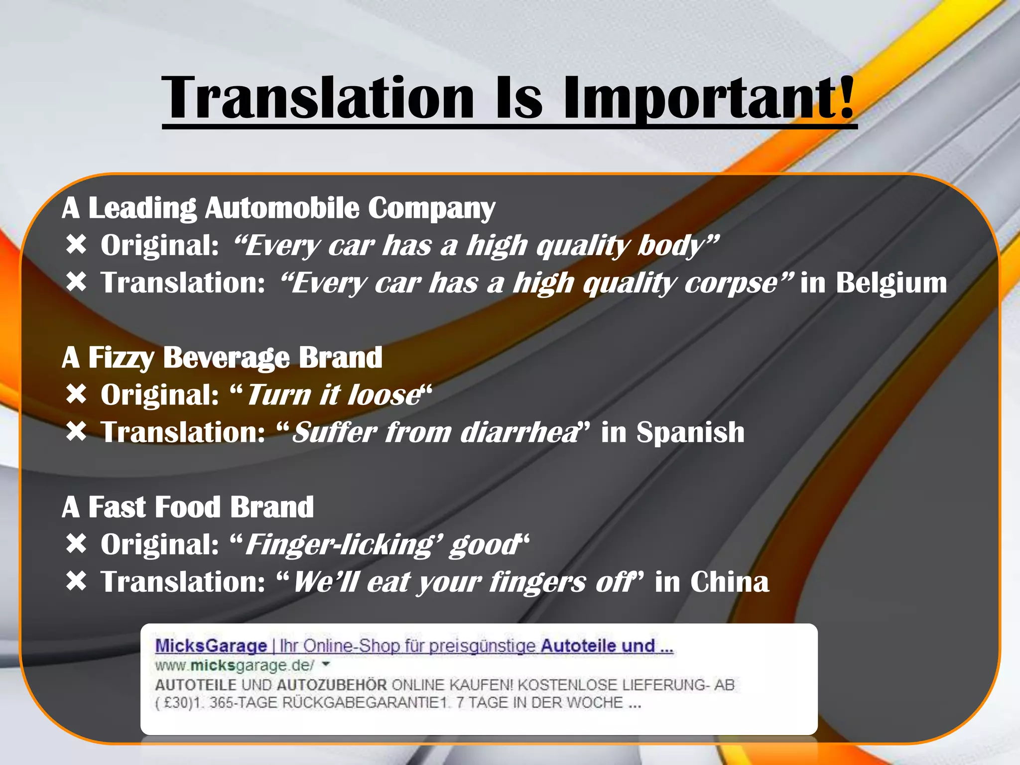 Translation Is Important!
A Leading Automobile Company
 Original: “Every car has a high quality body”
 Translation: “Every car has a high quality corpse” in Belgium
A Fizzy Beverage Brand
 Original: “Turn it loose“
 Translation: “Suffer from diarrhea” in Spanish
A Fast Food Brand
 Original: “Finger-licking’ good“
 Translation: “We’ll eat your fingers off” in China

 