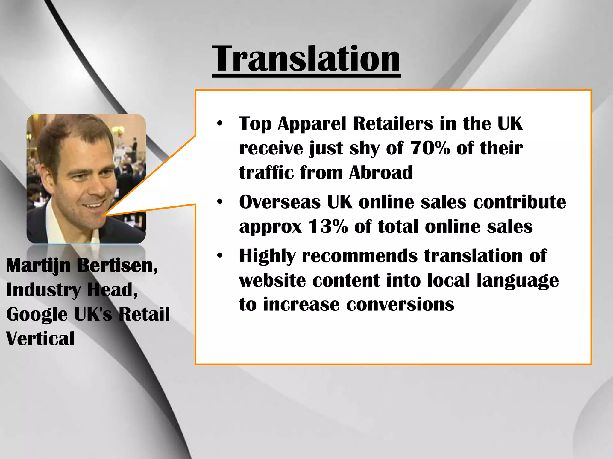 Translation

Martijn Bertisen,
Industry Head,
Google UK's Retail
Vertical

• Top Apparel Retailers in the UK
receive just shy of 70% of their
traffic from Abroad
• Overseas UK online sales contribute
approx 13% of total online sales
• Highly recommends translation of
website content into local language
to increase conversions

 