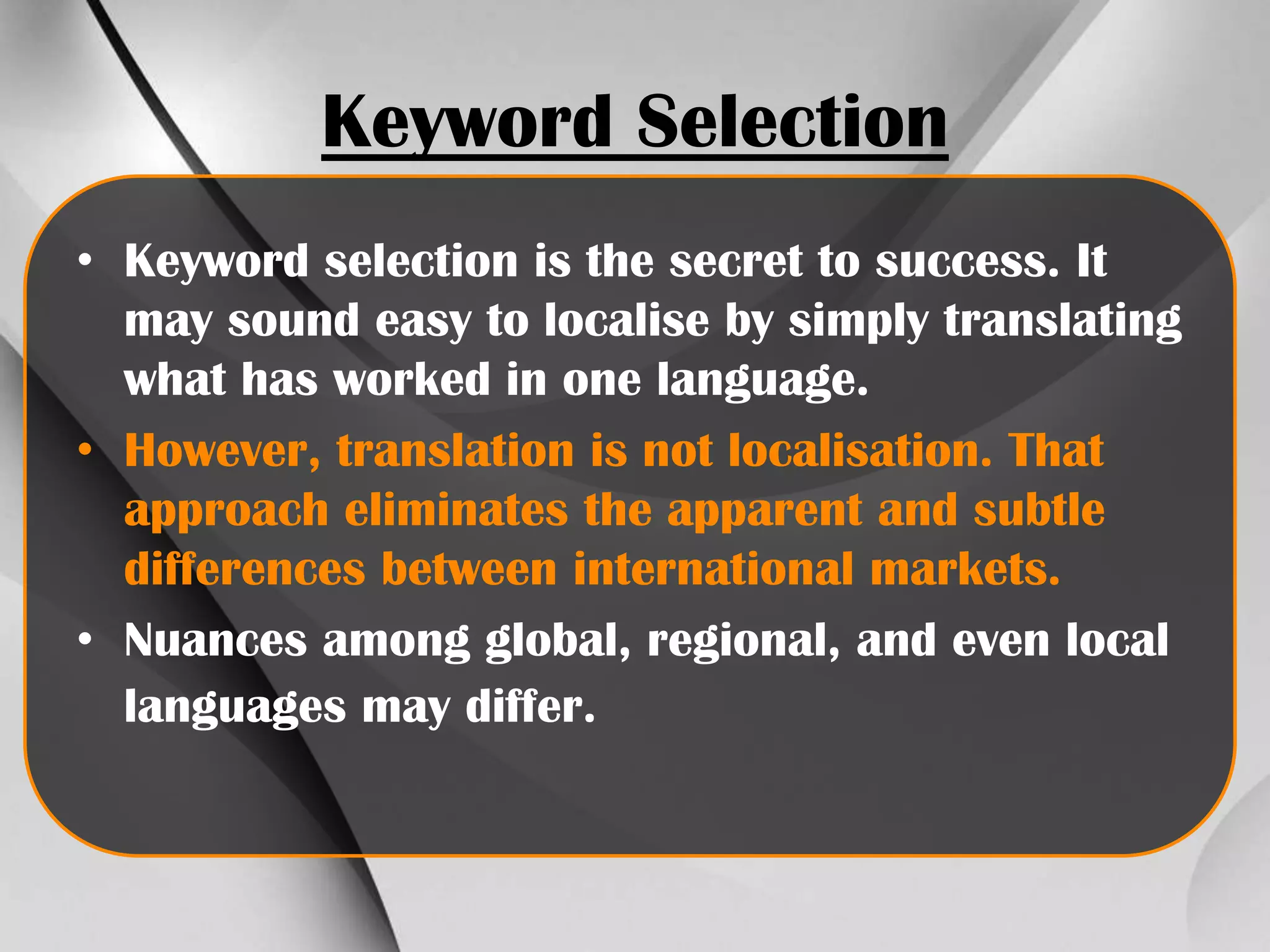 Keyword Selection
• Keyword selection is the secret to success. It
may sound easy to localise by simply translating
what has worked in one language.
• However, translation is not localisation. That
approach eliminates the apparent and subtle
differences between international markets.
• Nuances among global, regional, and even local
languages may differ.

 