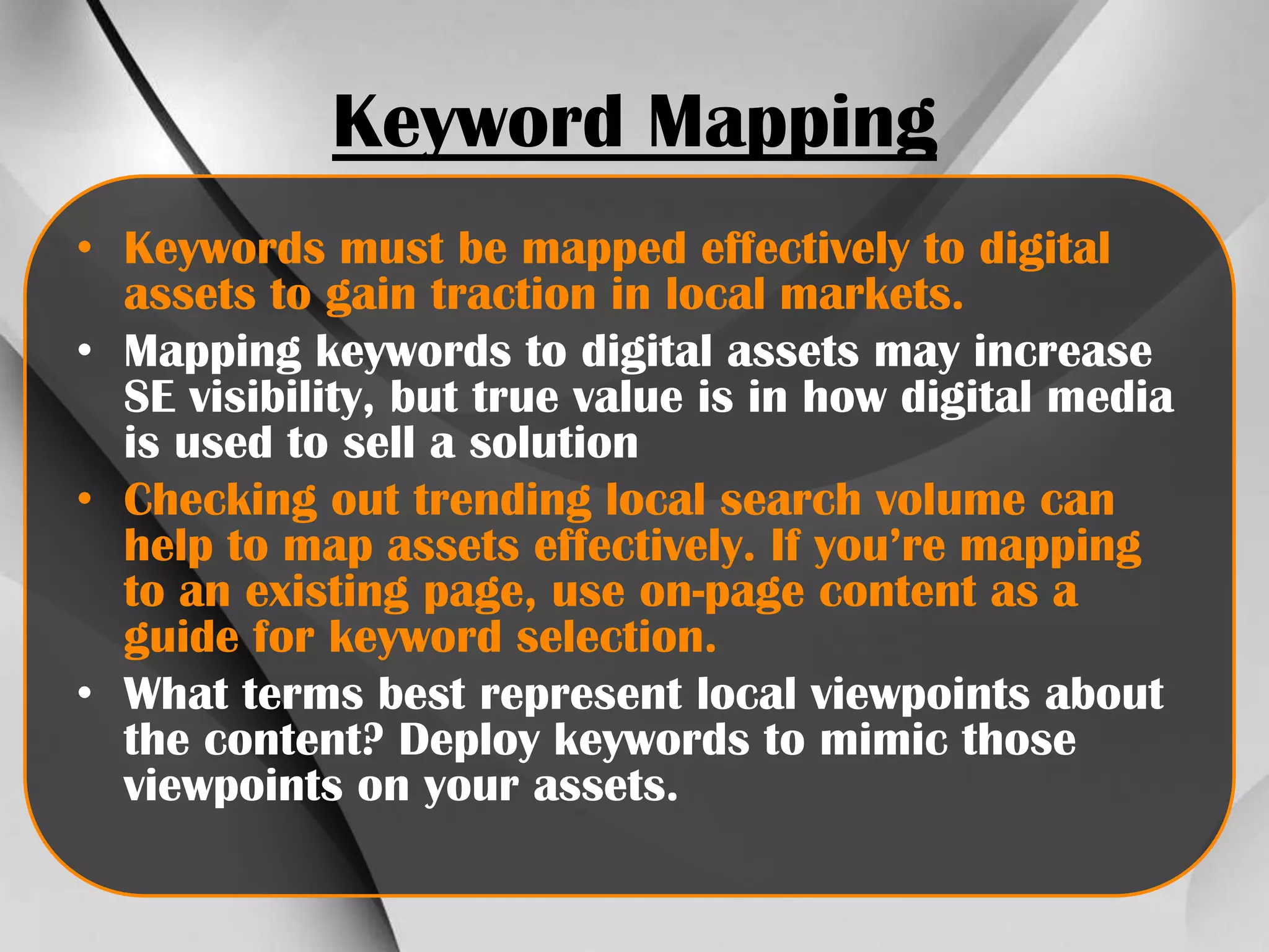 Keyword Mapping
• Keywords must be mapped effectively to digital
assets to gain traction in local markets.
• Mapping keywords to digital assets may increase
SE visibility, but true value is in how digital media
is used to sell a solution
• Checking out trending local search volume can
help to map assets effectively. If you’re mapping
to an existing page, use on-page content as a
guide for keyword selection.
• What terms best represent local viewpoints about
the content? Deploy keywords to mimic those
viewpoints on your assets.

 
