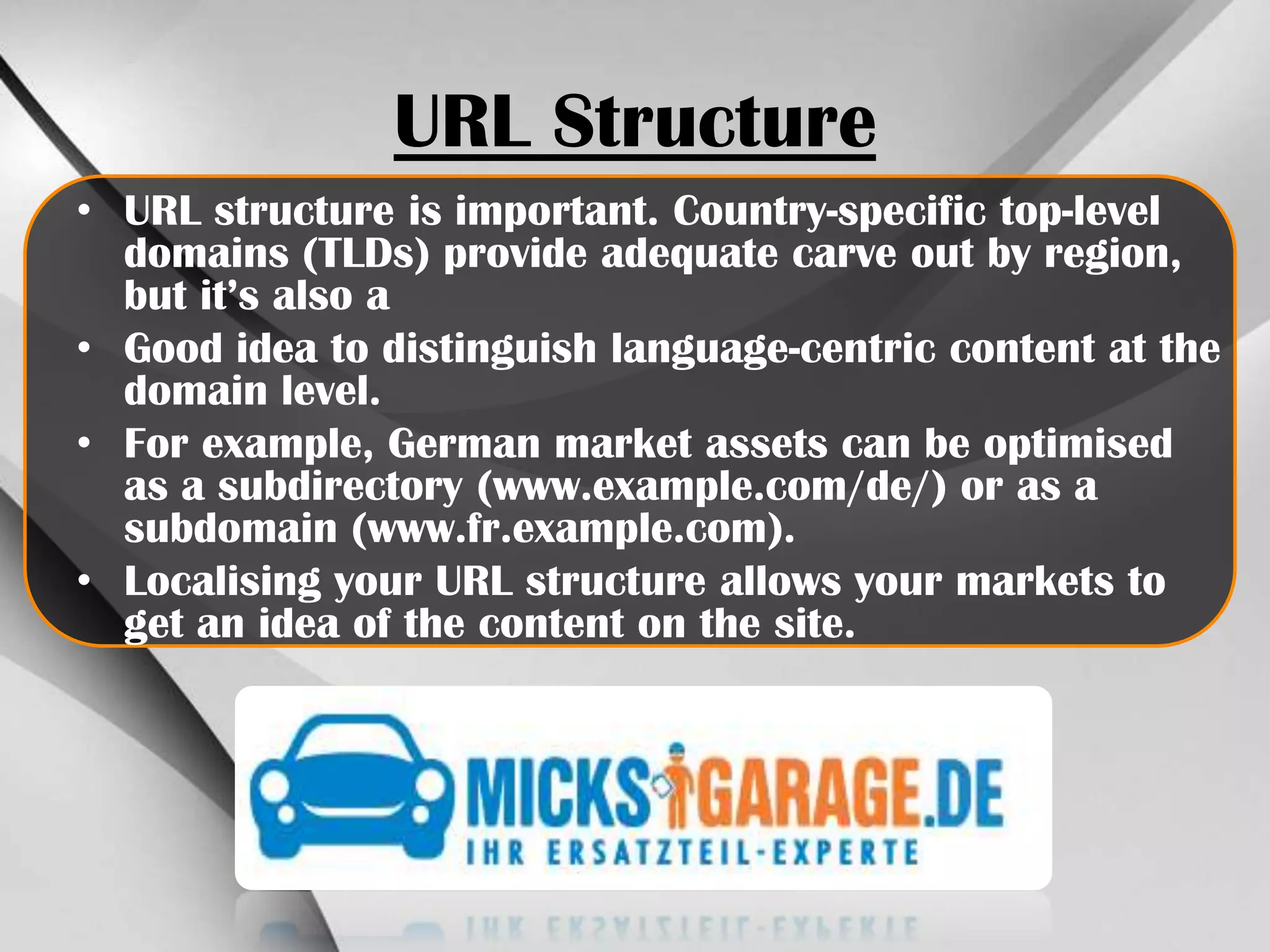 URL Structure
• URL structure is important. Country-specific top-level
domains (TLDs) provide adequate carve out by region,
but it’s also a
• Good idea to distinguish language-centric content at the
domain level.
• For example, German market assets can be optimised
as a subdirectory (www​.exam​ple​.com/​de/) or as a
subdomain (www​.fr​.exam​ple​.com).
• Localising your URL structure allows your markets to
get an idea of the content on the site.

 