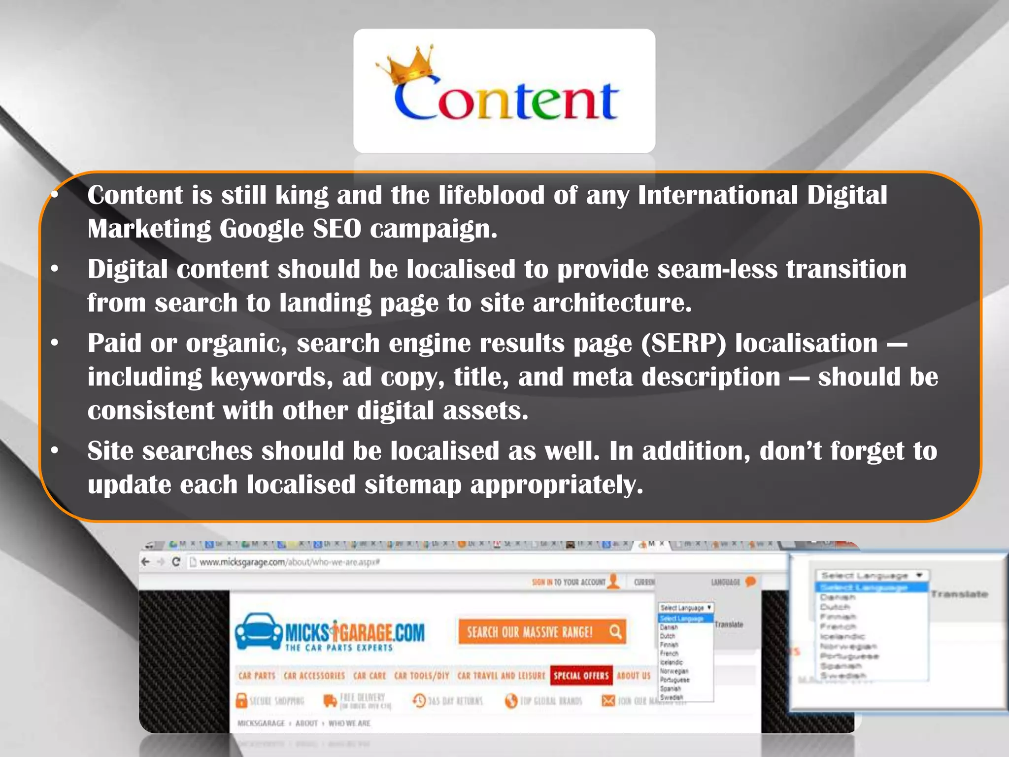 • Content is still king and the lifeblood of any International Digital
Marketing Google SEO campaign.
• Digital content should be localised to provide seam-less transition
from search to landing page to site architecture.
• Paid or organic, search engine results page (SERP) localisation —
including keywords, ad copy, title, and meta description — should be
consistent with other digital assets.
• Site searches should be localised as well. In addition, don’t forget to
update each localised sitemap appropriately.

 