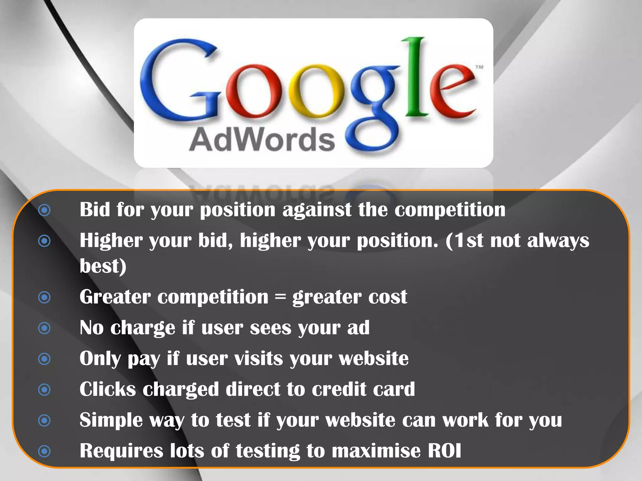 









Bid for your position against the competition
Higher your bid, higher your position. (1st not always
best)
Greater competition = greater cost
No charge if user sees your ad
Only pay if user visits your website
Clicks charged direct to credit card
Simple way to test if your website can work for you
Requires lots of testing to maximise ROI

 