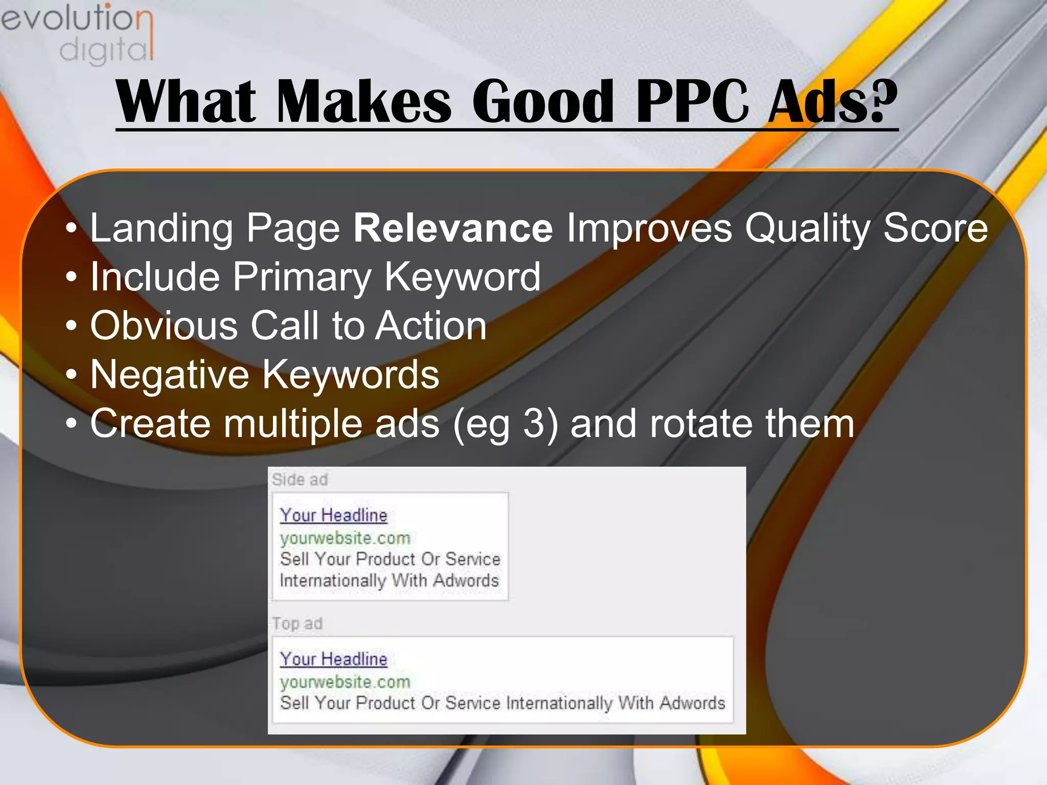 What Makes Good PPC Ads?
• Landing Page Relevance Improves Quality Score
• Include Primary Keyword
• Obvious Call to Action
• Negative Keywords
• Create multiple ads (eg 3) and rotate them

 