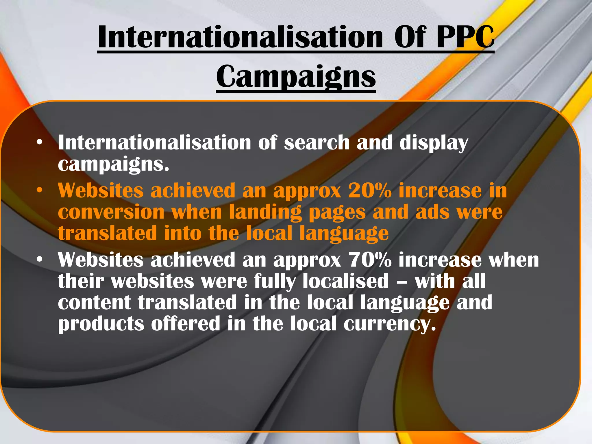 Internationalisation Of PPC
Campaigns
• Internationalisation of search and display
campaigns.
• Websites achieved an approx 20% increase in
conversion when landing pages and ads were
translated into the local language
• Websites achieved an approx 70% increase when
their websites were fully localised – with all
content translated in the local language and
products offered in the local currency.

 