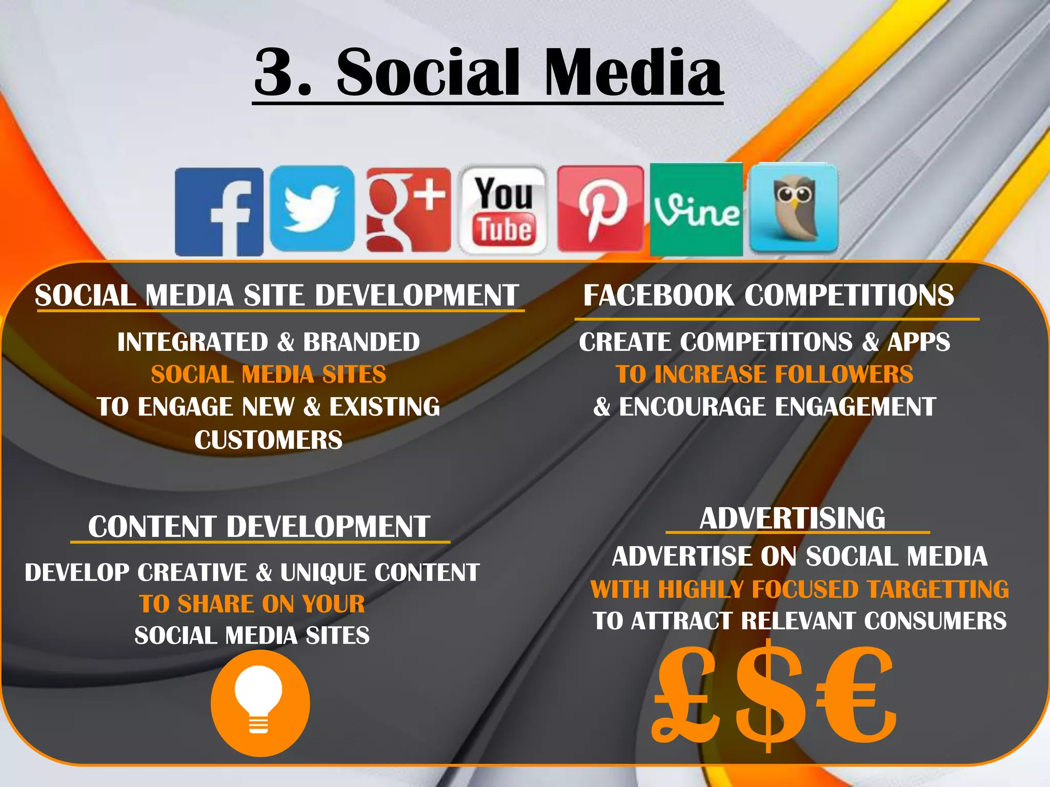 3. Social Media
SOCIAL MEDIA SITE DEVELOPMENT

FACEBOOK COMPETITIONS

INTEGRATED & BRANDED

CREATE COMPETITONS & APPS

SOCIAL MEDIA SITES

TO INCREASE FOLLOWERS

TO ENGAGE NEW & EXISTING
CUSTOMERS

& ENCOURAGE ENGAGEMENT

CONTENT DEVELOPMENT
DEVELOP CREATIVE & UNIQUE CONTENT
TO SHARE ON YOUR
SOCIAL MEDIA SITES

ADVERTISING
ADVERTISE ON SOCIAL MEDIA
WITH HIGHLY FOCUSED TARGETTING
TO ATTRACT RELEVANT CONSUMERS

£$€

 