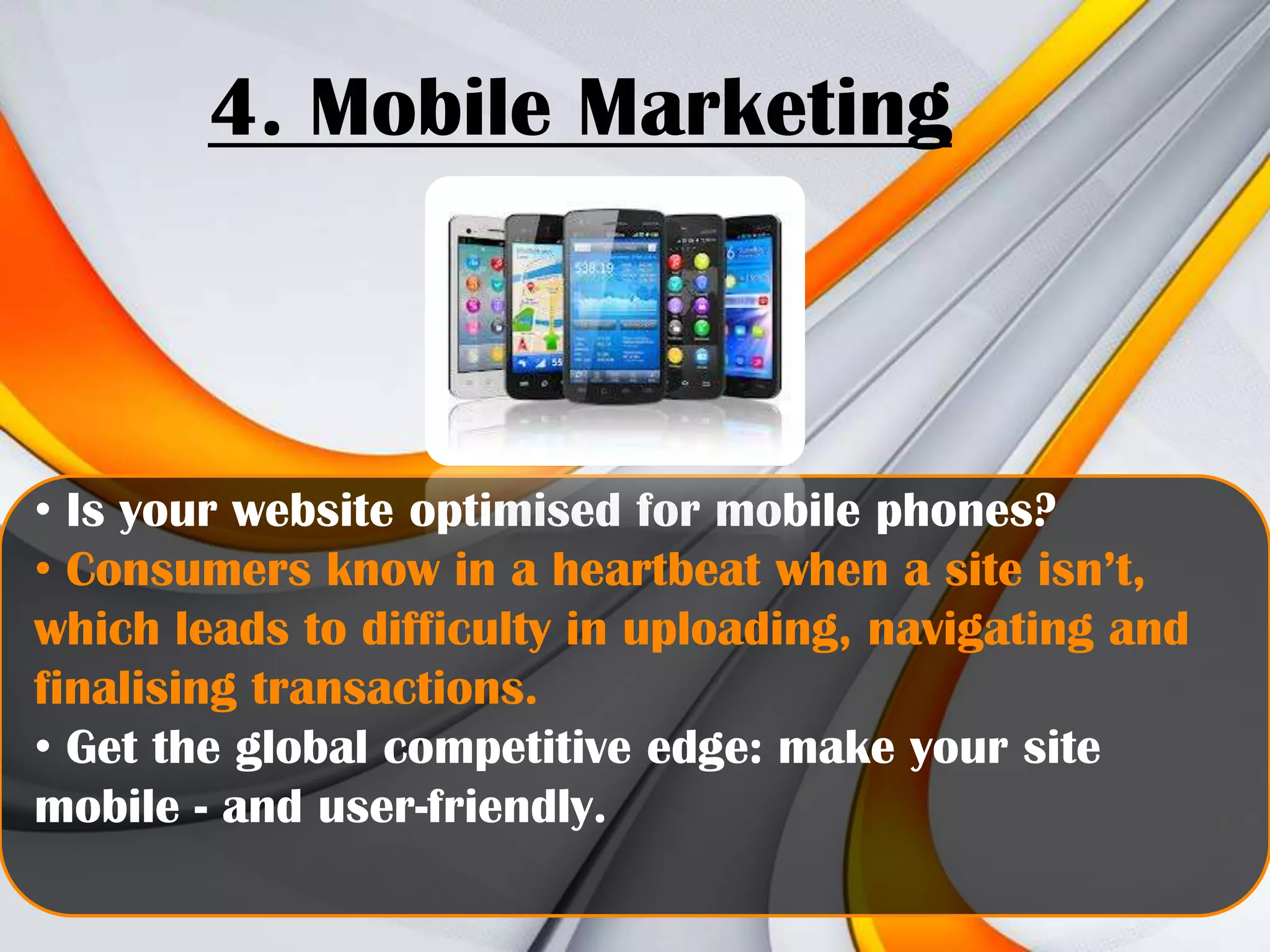 4. Mobile Marketing

• Is your website optimised for mobile phones?
• Consumers know in a heartbeat when a site isn’t,
which leads to difficulty in uploading, navigating and
finalising transactions.
• Get the global competitive edge: make your site
mobile - and user-friendly.

 